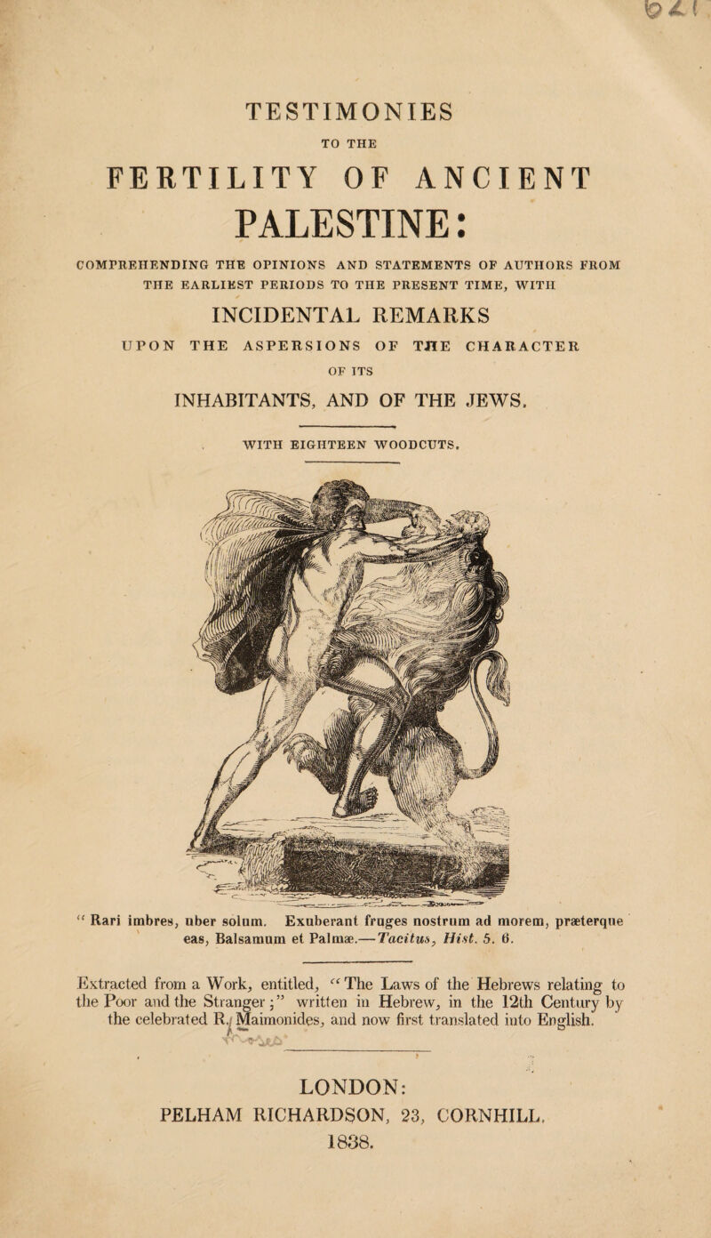 TO THE FERTILITY OF ANCIENT PALESTINE: COMPREHENDING THE OPINIONS AND STATEMENTS OF AUTHORS FROM THE EARLIEST PERIODS TO THE PRESENT TIME, WITH INCIDENTAL REMARKS UPON THE ASPERSIONS OF THE CHARACTER OF ITS INHABITANTS, AND OF THE JEWS. WITH EIGHTEEN WOODCUTS. “ Rari imbres, nber solum. Exuberant fruges nostrum ad morem, praeterque eas, Balsamum et Palm*.— Tacitus, Hist. 5. 6. Extracted from a Work, entitled, The Laws of the Hebrews relating to the Poor and the Stranger; ” written in Hebrew, in the 12th Century by the celebrated R.; Maimonides, and now first translated into English. , f .•> LONDON: PELHAM RICHARDSON, 23, CORNHILL. 1888.