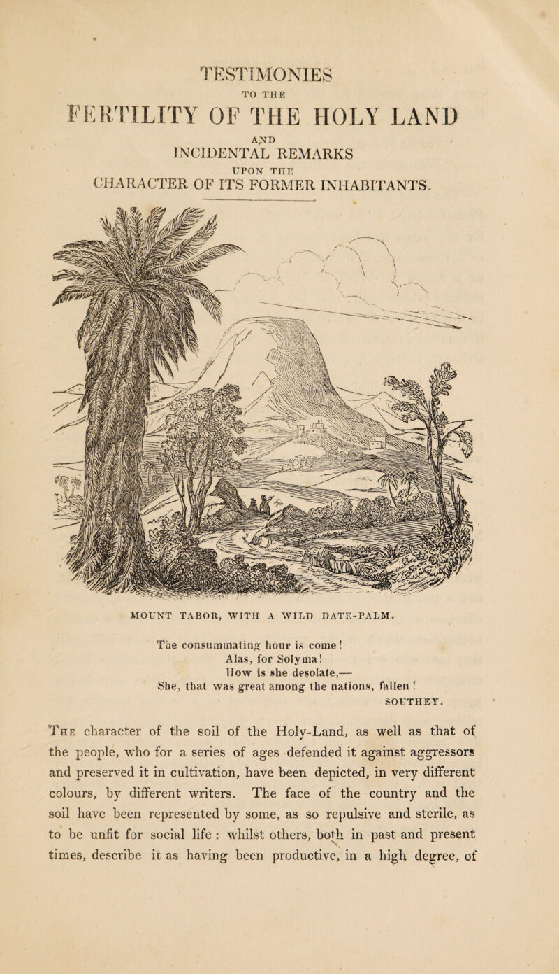 TO THE FERTILITY OF THE HOLY LAND and INCIDENTAL REMARKS UPON THE CHARACTER OF ITS FORMER INHABITANTS. MOUNT TABOR, WITH A WILD DATE-PALM. The consummating hour is come ! Alas, for Solyma! How is she desolate,— She, that was great among the nations, fallen ! SOUTHEY. The character of the soil of the Holy-Land, as well as that of the people, who for a series of ages defended it against aggressors and preserved it in cultivation, have been depicted, in very different colours, by different writers. The face of the country and the soil have been represented by some, as so repulsive and sterile, as to be unfit for social life : whilst others, both in past and present A times, describe it as having been productive, in a high degree, of