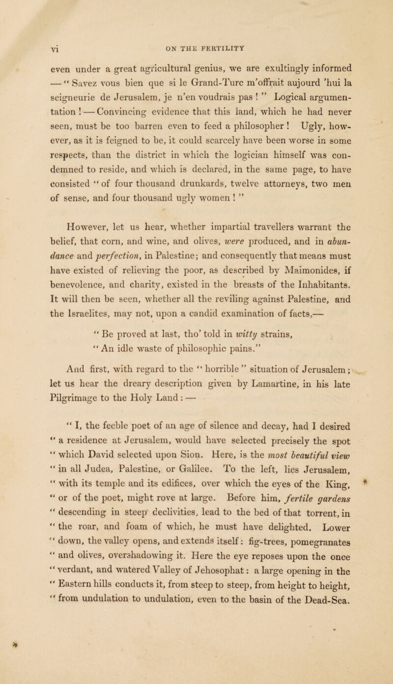 even under a great agricultural genius, we are exultingly informed — “ Savez vous bien que si le Grand-Turc m’offrait aujourd ’hui la seigneurie de Jerusalem, je n’en voudrais pas ! ” Logical argumen¬ tation ! — Convincing evidence that this land, wThich he had never seen, must be too barren even to feed a philosopher ! Ugly, how¬ ever, as it is feigned to be, it could scarcely have been worse in some respects, than the district in which the logician himself was con¬ demned to reside, and which is declared, in the same page, to have consisted “ of four thousand drunkards, twelve attornevs, two men of sense, and four thousand ugly women ! ” However, let us hear, whether impartial travellers warrant the belief, that corn, and wine, and olives, were produced, and in abun¬ dance and perfection, in Palestine; and consequently that means must have existed of relieving the poor, as described by Maimonides, if benevolence, and charity, existed in the breasts of the Inhabitants. It will then be seen, whether all the reviling against Palestine, and the Israelites, may not, upon a candid examination of facts,— # “ Be proved at last, tho’ told in witty strains, “An idle waste of philosophic pains.” And first, with regard to the “ horrible ” situation of Jerusalem ; let us hear the dreary description given by Lamartine, in his late Pilgrimage to the Holy Land : — “ I, the feeble poet of an age of silence and decay, had I desired “ a residence at Jerusalem, would have selected precisely the spot “ which David selected upon Sion. Here, is the most beautiful view “ in all Judea, Palestine, or Galilee. To the left, lies Jerusalem, “ with its temple and its edifices, over which the eyes of the King, “ or of the poet, might rove at large. Before him, fertile gardens “ descending in steep declivities, lead to the bed of that torrent, in “ the roar, and foam of which, he must have delighted. Lower “ down, the valley opens, and extends itself: fig-trees, pomegranates “ and olives, overshadowing it. Here the eye reposes upon the once “ verdant, and watered Valley of Jehosophat: a large opening in the “ Eastern hills conducts it, from steep to steep, from height to height, “ from undulation to undulation, even to the basin of the Dead-Sea.