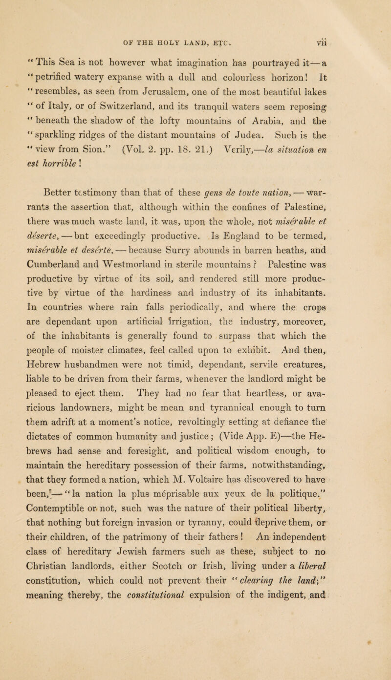 This Sea is not however what imagination has pourtrayed it—a “petrified watery expanse with a dull and colourless horizon! It “resembles, as seen from Jerusalem, one of the most beautiful lakes “ of Italy, or of Switzerland, and its tranquil waters seem reposing “ beneath the shadow of the lofty mountains of Arabia, and the “ sparkling ridges of the distant mountains of Judea. Such is the “ view from Sion.” (VoL 2. pp. 18. 21.) Verily,—la situation en est horrible ! Better testimony than that of these gens de toute nation, — war¬ rants the assertion that, although within the confines of Palestine, there was much waste land, it was, upon the whole, not miserable et deserte,—bnt exceedingly productive. Is England to be termed, miserable et deserte, — because Surry abounds in barren heaths, and Cumberland and Westmorland in sterile mountains ? Palestine was productive by virtue of its soil, and rendered still more produc¬ tive by virtue of the hardiness and industry of its inhabitants. In countries where rain falls periodically, and where the crops are dependant upon artificial irrigation, the industry, moreover, of the inhabitants is generally found to surpass that which the people of moister climates, feel called upon to exhibit. And then, Hebrew husbandmen wTere not timid, dependant, servile creatures, liable to be driven from their farms, whenever the landlord might be pleased to eject them. They had no fear that heartless, or ava¬ ricious landowners, might be mean and tyrannical enough to turn them adrift at a moment’s notice, revoltingly setting at defiance the dictates of common humanity and justice ; (Vide App. E)—the He¬ brews had sense and foresight, and political wisdom enough, to maintain the hereditary possession of their farms, notwithstanding, that they formed a nation, which M. Voltaire has discovered to have been/— “ la nation la plus meprisable aux yeux de la politique.” Contemptible on not, such was the nature of their political liberty, that nothing but foreign invasion or tyranny, could deprive them, or their children, of the patrimony of their fathers! An independent class of hereditary Jewish farmers such as these, subject to no Christian landlords, either Scotch or Irish, living under a liberal constitution, which could not prevent their “clearing the land-,” meaning thereby, the constitutional expulsion of the indigent, and