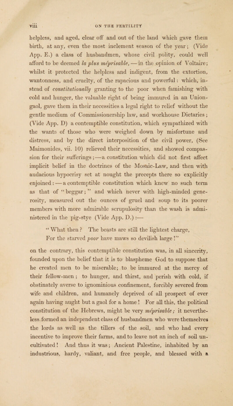 helpless, and aged, clear off and out of the land which gave them birth, at any, even the most inclement season of the year; (Vide App. E.) a class of husbandmen, whose civil polity, could well afford to be deemed la plus meprisable, — in the opinion of Voltaire; whilst it protected the helpless and indigent, from the extortion, wantonness, and cruelty, of the rapacious and powerful: wrhich, in¬ stead of constitutionally granting to the poor when famishing with cold and hunger, the valuable right of being immured in an Union- gaol, gave them in their necessities a legal right to relief without the gentle medium of Commissionership law, and workhouse Dietaries ; (Vide App. D) a contemptible constitution, which sympathized wdth the wants of those who were weighed down by misfortune and distress, and by the direct interposition of the civil power, (See Maimonides, vii. 10) relieved their necessities, and showed compas¬ sion for their sufferings;—a constitution which did not first affect implicit belief in the doctrines of the Mosaic-Law, and then with audacious hypocrisy set at nought the precepts there so explicitly enjoined: — a contemptible constitution which knew no such term as that of “beggar; ” and which never with high-minded gene¬ rosity, measured out the ounces of gruel and soup to its poorer members with more admirable scrupulosity than the wash is admi¬ nistered in the pig-stye (Vide App. D.) :— “ What then ? The beasts are still the lightest charge. For the starved poor have maws so devilish large !” on the contrary, this contemptible constitution wTas, in all sincerity, founded upon the belief that it is to blaspheme God to suppose that he created men to be miserable; to be immured at the mercy of their fellow-men ; to hunger, and thirst, and perish with cold, if obstinately averse to ignominious confinement, forcibly severed from wife and children, and humanely deprived of all prospect of ever again having aught but a gaol for a home ! For all this, the political constitution of the Hebrews, might be very meprisable; it neverthe¬ less formed an independent class of husbandmen who were themselves the lords as well as the tillers of the soil, and who had every incentive to improve their farms, and to leave not an inch of soil un¬ cultivated ! And thus it was; Ancient Palestine, inhabited by an industrious, hardy, valiant, and free people, and blessed with a