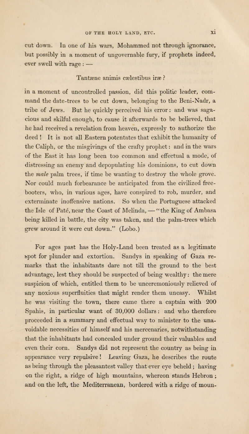 cut down. Iu one of his wars, Mohammed not through ignorance, but possibly in a moment of ungovernable fury, if prophets indeed, ever swell with rage : — Tantsene animis caelestibus irae ? in a moment of uncontrolled passion, did this politic leader, com¬ mand the date-trees to be cut down, belonging to the Beni-Nadr, a tribe of Jews. But he quickly perceived his error: and was saga¬ cious and skilful enough, to cause it afterwards to be believed, that he had received a revelation from heaven, expressly to authorize the deed ! It is not all Eastern potentates that exhibit the humanity of the Caliph, or the misgivings of the crafty prophet: and in the wars of the East it has long been too common and effectual a mode, of distressing an enemy and depopulating his dominions, to cut down the male palm trees, if time be wanting to destroy the whole grove. Nor could much forbearance be anticipated from the civilized free¬ booters, who, in various ages, have conspired to rob, murder, and exterminate inoffensive nations. So when the Portuguese attacked the Isle of Pate, near the Coast of Melinda, — “the King of Ambasa being killed in battle, the city was taken, and the palm-trees which grew around it were cut down.” (Lobo.) For ages past has the Holy-Land been treated as a legitimate spot for plunder and extortion. Sandys in speaking of Gaza re¬ marks that the inhabitants dare not till the ground to the best advantage, lest they should be suspected of being wealthy: the mere suspicion of which, entitled them to be unceremoniously relieved of any noxious superfluities that might render them uneasy. Whilst he was visiting the town, there came there a captain with 200 Spahis, in particular want of 30,000 dollars : and who therefore proceeded in a summary and effectual way to minister to the una¬ voidable necessities of himself and his mercenaries, notwithstanding that the inhabitants had concealed under ground their valuables and even their corn. Sandys did not represent the country as being in appearance very repulsive! Leaving Gaza, he describes the route as being through the pleasantest valley that ever eye beheld; having on the right, a ridge of high mountains, whereon stands Hebron ; and on the left, the Mediterranean, bordered with a ridge of moun-