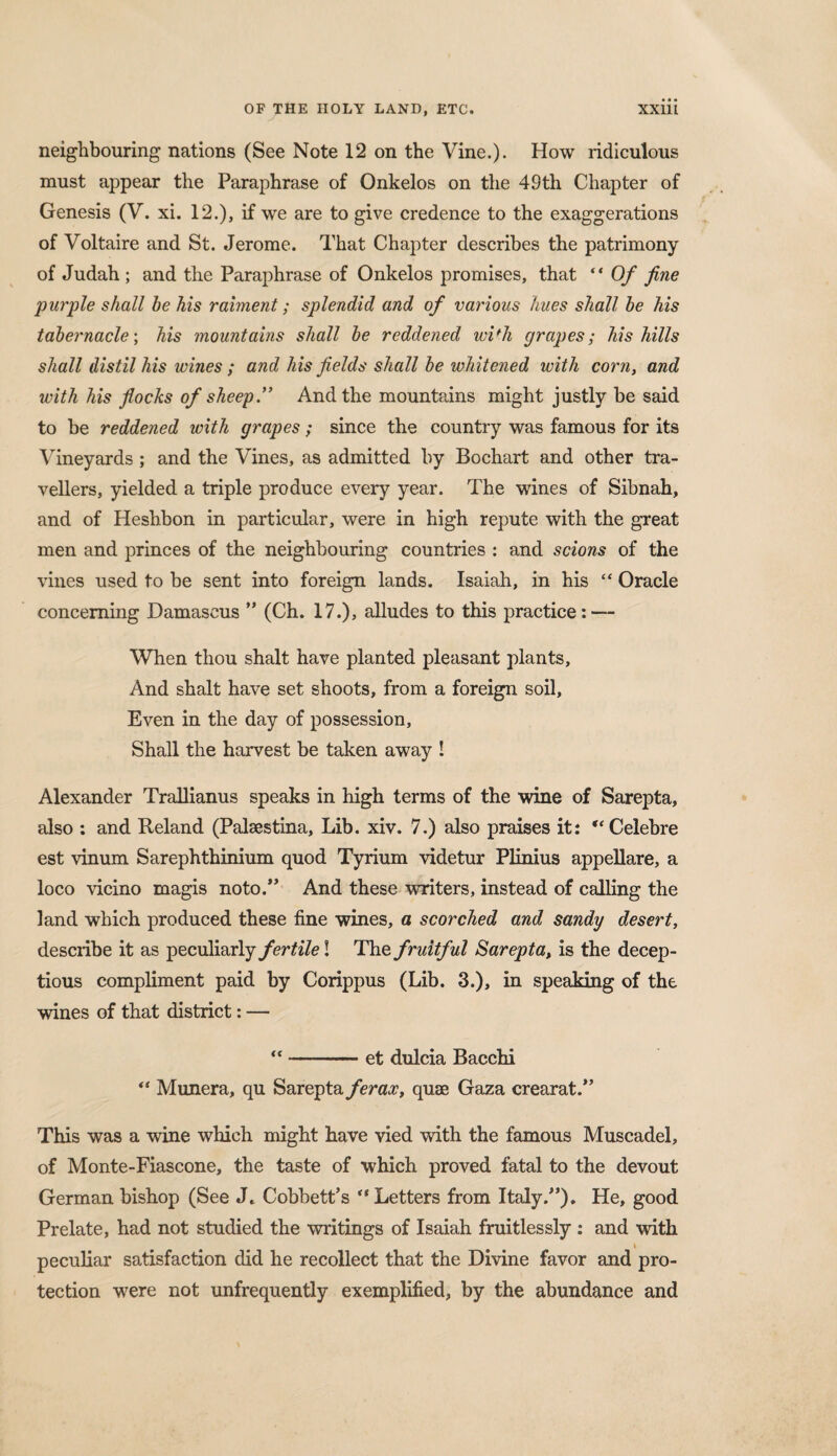 neighbouring nations (See Note 12 on the Vine.). How ridiculous must appear the Paraphrase of Onkelos on the 49th Chapter of Genesis (V. xi. 12.), if we are to give credence to the exaggerations of Voltaire and St. Jerome. That Chapter describes the patrimony of Judah; and the Paraphrase of Onkelos promises, that “ Of fine purple shall he his raiment; splendid and of various hues shall he his tahernacle\ his mountains shall he reddened wi'h grapes; his hills shall distil his wines ; and his fields shall he whitened with corn, and with his flocks of sheep.” And the mountains might justly he said to be reddened with grapes; since the country was famous for its Vineyards ; and the Vines, as admitted by Bochart and other tra¬ vellers, yielded a triple produce every year. The wines of Sibnah, and of Heshbon in particular, were in high repute with the great men and princes of the neighbouring countries : and scions of the vines used to be sent into foreign lands. Isaiah, in his “ Oracle concerning Damascus ” (Ch. 17.), alludes to this practice: — When thou shalt have planted pleasant plants. And shalt have set shoots, from a foreign soil. Even in the day of possession. Shall the harvest be taken away ! Alexander Trallianus speaks in high terms of the wine of Sarepta, also : and Reland (Palsestina, Lib. xiv. 7.) also praises it: “ Celebre est vinum Sarephthinium quod Tyrium videtur Plinius appellare, a loco vicino magis noto.” And these writers, instead of calling the land which produced these fine wines, a scorched and sandy desert, desciibe it as peculiarly fertile! The fruitful Sarepta, is the decep¬ tion compliment paid by Corippus (Lib. 3.), in speaking of the wines of that district: — “-et dulcia Bacchi “ Munera, qu Sarepta ferax, quae Gaza crearat.” This was a wine which might have vied with the famous Muscadel, of Monte-Fiascone, the taste of which proved fatal to the devout German bishop (See J* Cobbett’s “ Letters from Italy/’). He, good Prelate, had not studied the writings of Isaiah fruitlessly : and with i peculiar satisfaction did he recollect that the Divine favor and pro¬ tection were not unfrequently exemplified, by the abundance and