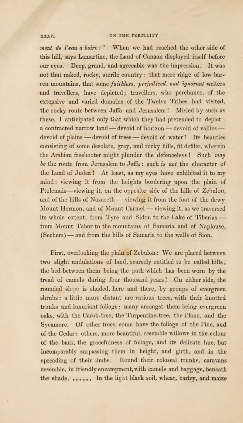 ment de Veau a boire / ” When we had reached the other side of this hill, says Lamartine, the Land of Canaan displayed itself before our eyes. Deep, grand, and agreeable was the impression. It was not that naked, rocky, sterile country : that mere ridge of low bar¬ ren mountains, that some faithless, prejudiced, and ignorant writers and travellers, have depicted; travellers, who perchance, of the extensive and varied domains of the Twelve Tribes had visited, the rocky route between Jaffa and Jerusalem ! Misled by such as these, I anticipated only that which they had pretended to depict : a contracted narrow land — devoid of horizon — devoid of vallies — devoid of plains — devoid of trees — devoid of water! Its beauties consisting of some desolate, grey, and rocky hills, fit defiles, wherein the Arabian freebooter might plunder the defenceless ! Such may be the route from Jerusalem to Jaffa: such is not the character of the Land of Judea ! At least, as my eyes have exhibited it to my mind: viewing it from the heights bordering upon the plain of Ptolemais—viewing it, on the opposite side of the hills of Zebulon, and of the hills of Nazareth — viewing it from the foot of the dewy Mount Hermon, and of Mount Carmel — viewing it, as we traversed its whole extent, from Tyre and Sidon to the Lake of Tiberias — from Mount Tabor to the mountains of Samaria and of Naplouse, (Sechem) — and from the hills of Samaria to the walls of Sion. First, overlooking the plain of Zebulon : We are placed between two slight undulations of land, scarcely entitled to be called hills; the bed between them being the path which has been worn by the tread of camels during four thousand years! On either side, the rounded slope is shaded, here and there, by groups of evergreen shrubs: a little more distant are various trees, with their knotted trunks and luxuriant foliage; many amongst them being evergreen oaks, with the Carob-tree, the Turpentine-tree, the Plane, and the Sycamore. Of other trees, some have the foliage of the Pine, and of the Cedar: others, more beautiful, resemble willows in the colour of the bark, the gracefulness of foliage, and its delicate hue, but incomparably surpassing them in height, and girth, and in the spreading of their limbs. Hound their colossal trunks, caravans assemble, in friendly encampment, with camels and baggage, beneath the shade. ...... In the lignt black soil, wheat, barley, and maize