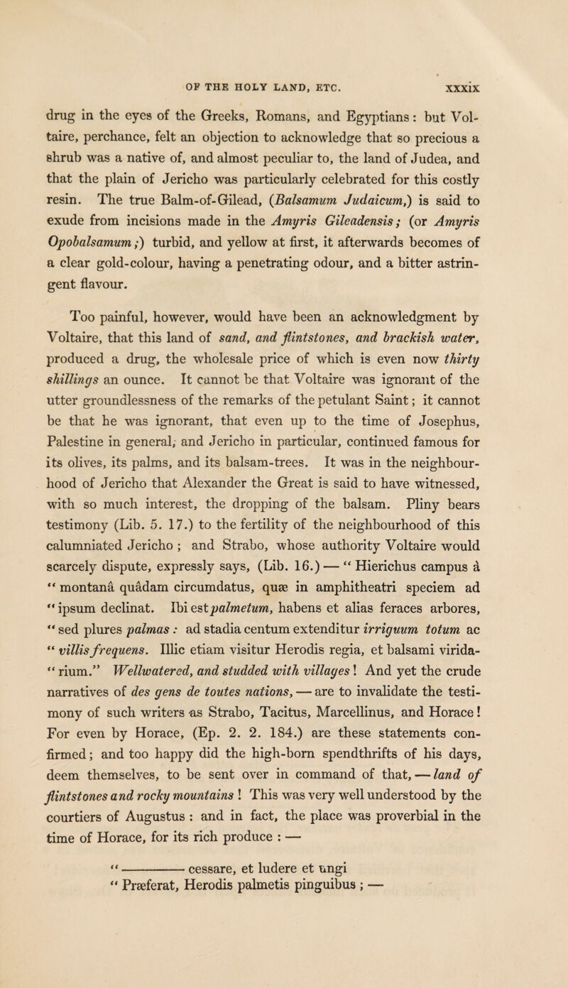 drug in the eyes of the Greeks, Romans, and Egyptians: but Vol¬ taire, perchance, felt an objection to acknowledge that so precious a shrub was a native of, and almost peculiar to, the land of Judea, and that the plain of Jericho was particularly celebrated for this costly resin. The true Balm-of-Gilead, (Balsamum Judaicum,) is said to exude from incisions made in the Amyris Gileadensis ; (or Amyris Opobalsamum;) turbid, and yellow at first, it afterwards becomes of a clear gold-colour, having a penetrating odour, and a bitter astrin¬ gent flavour. Too painful, however, would have been an acknowledgment by Voltaire, that this land of sand, and flintstones, and brackish water, produced a drug, the wholesale price of which is even now thirty shillings an ounce. It cannot he that Voltaire was ignorant of the utter groundlessness of the remarks of the petulant Saint; it cannot be that he was ignorant, that even up to the time of Josephus, Palestine in general, and Jericho in particular, continued famous for its olives, its palms, and its balsam-trees. It was in the neighbour¬ hood of Jericho that Alexander the Great is said to have witnessed, with so much interest, the dropping of the balsam. Pliny bears testimony (Lib. 5. 17.) to the fertility of the neighbourhood of this calumniated Jericho ; and Strabo, whose authority Voltaire would scarcely dispute, expressly says, (Lib. 16.) — “ Hierichus campus a “ montana quadam circumdatus, quse in amphitheatri speciem ad  ipsum declinat. Ibi estpalmetum, habens et alias feraces arbores,  sed plures palmas: ad stadia centum extenditur irriguum totum ac “ villisfrequens. Illic etiam visitur Herodis regia, et balsami virida- “ rium.” Wellwatered, and studded with villages! And yet the crude narratives of des gens de toutes nations, — are to invalidate the testi¬ mony of such writers -as Strabo, Tacitus, Marcellinus, and Horace! For even by Horace, (Ep. 2. 2. 184.) are these statements con¬ firmed ; and too happy did the high-born spendthrifts of his days, deem themselves, to be sent over in command of that, — land of flintstones and rocky mountains ! This was very well understood by the courtiers of Augustus : and in fact, the place was proverbial in the time of Horace, for its rich produce : — “-cessare, et ludere et ungi “ Prseferat, Herodis palmetis pinguibus ; —