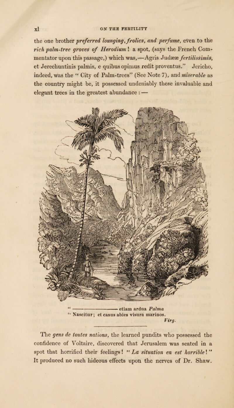 the one brother preferred lounging, frolics, and perfume, even to the rich palm-tree groves of Herodium ! a spot, (says the French Com¬ mentator upon this passage,) which was,—Agris Judsese fertilissimis, et Jerechuntinis palmis, e quibusopimus redit proventus.” Jericho, indeed, was the “ City of Palm-trees” (See Note 7), and miserable as the country might be, it possessed undeniably these invaluable and elegant trees in the greatest abundance : — “-etiam ardna Palma Nascitur; et casus abies visura marinos. Virg. The gens de toutes nations, the learned pundits who possessed the confidence of Voltaire, discovered that Jerusalem was seated in a spot that horrified their feelings! “ La situation en est horrible! ” It produced no such hideous effects upon the nerves of Dr. Shaw.