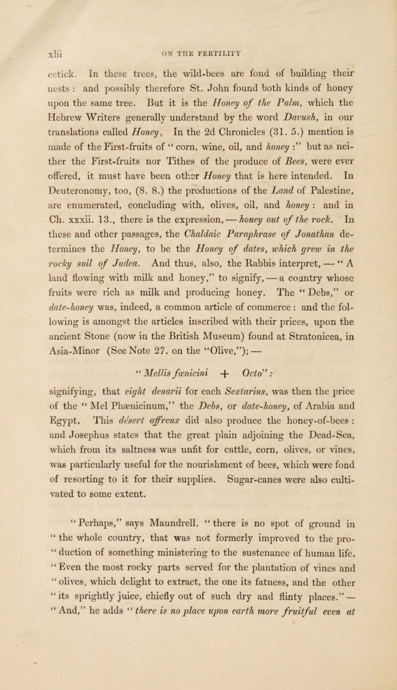 cetick. In these trees, the wild-bees are fond of building their nests : and possibly therefore St. John found both kinds of honey upon the same tree. But it is the Honey of the Palm, which the Hebrew Writers generally understand by the word Davush, in our translations called Honey. In the 2d Chronicles (31. 5.) mention is made of the First-fruits of “corn, wine, oil, and honey :” but as nei¬ ther the First-fruits nor Tithes of the produce of Bees, were ever offered, it must have been other Honey that is here intended. In Deuteronomy, too, (8. 8.) the productions of the Land of Palestine, are enumerated, concluding with, olives, oil, and honey : and in Ch. xxxii. 13., there is the expression, — honey out of the rock. In these and other passages, the Chaldaic Paraphrase of Jonathan de¬ termines the Honey, to be the Hoiiey of dates, which grew in the rocky soil of Judea. And thus, also, the Rabbis interpret, — “A land flowing with milk and honey,” to signify, — a country whose fruits were rich as milk and producing honey. The “ Debs,” or date-honey was, indeed, a common article of commerce : and the fol¬ lowing is amongst the articles inscribed with their prices, upon the ancient Stone (now in the British Museum) found at Stratonicea, in Asia-Minor (See Note 27. on the “Olive,”); — “ Mellis famicini -f- Octo” : signifying, that eight denarii for each Sextarius, was then the price of the “ Mel Phaenicinum,” the Debs, or date-honey, of Arabia and Egypt. This desert affreux did also produce the honey-of-bees : and Josephus states that the great plain adjoining the Dead-Sea, which from its saltness was unfit for cattle, corn, olives, or vines, was particularly useful for the nourishment of bees, which were fond of resorting to it for their supplies. Sugar-canes were also culti¬ vated to some extent. “ Perhaps,” says Maundrell, “there is no spot of ground in “ the whole country, that was not formerly improved to the pro- “ duction of something ministering to the sustenance of human life. “ Even the most rocky parts served for the plantation of vines and “ olives, which delight to extract, the one its fatness, and the other “its sprightly juice, chiefly out of such dry and flinty places.” — “ And,” he adds “ there is no place upon earth more fruitful even at