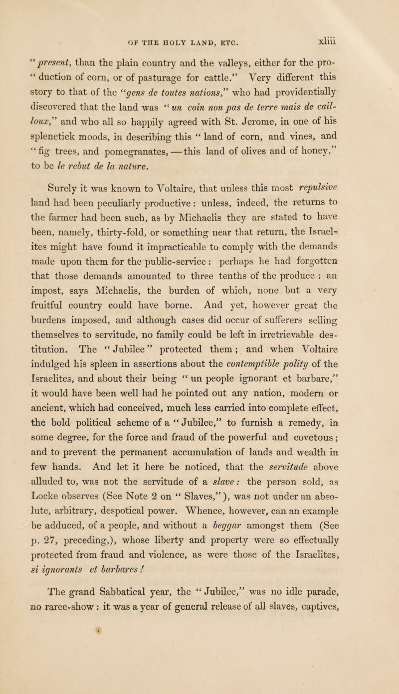  present, than the plain country and the valleys, either for the pro- “ duction of corn, or of pasturage for cattle.” Very different this story to that of the “gens de toutes nations,” who had providentially discovered that the land was “ un com non pas de terre mais de cail- loux,,y and who all so happily agreed with St. Jerome, in one of his splenetick moods, in describing this “ land of corn, and vines, and “fig trees, and pomegranates, — this land of olives and of honey,” to be le rebut de la nature. Surely it was known to Voltaire, that unless this most repulsive land had been peculiarly productive: unless, indeed, the returns to the farmer had been such, as by Michaelis they are stated to have been, namely, thirty-fold, or something near that return, the Israel¬ ites might have found it impracticable to comply with the demands made upon them for the public-service : perhaps he had forgotten that those demands amounted to three tenths of the produce : an impost, says Michaelis, the burden of which, none but a very fruitful country could have borne. And yet, however great the burdens imposed, and although cases did occur of sufferers selling themselves to servitude, no family could be left in irretrievable des¬ titution. The “Jubilee” protected them; and when Voltaire indulged his spleen in assertions about the contemptible polity of the Israelites, and about their being “ un people ignorant et barbare,” it would have been well had he pointed out any nation, modern or ancient, which had conceived, much less carried into complete effect, the bold political scheme of a “Jubilee,” to furnish a remedy, in some degree, for the force and fraud of the powerful and covetous; and to prevent the permanent accumulation of lands and wealth in few hands. And let it here be noticed, that the servitude above alluded to, was not the servitude of a slave: the person sold, as Locke observes (See Note 2 on “ Slaves,”), was not under an abso¬ lute, arbitrary, despotical power. Whence, however, can an example be adduced, of a people, and without a beggar amongst them (See p. 27, preceding,), whose liberty and property were so effectually protected from fraud and violence, as were those of the Israelites, si ignorants et barbares ! The grand Sabbatical year, the “ Jubilee,” was no idle parade, no raree-show : it was a year of general release of all slaves, captives.