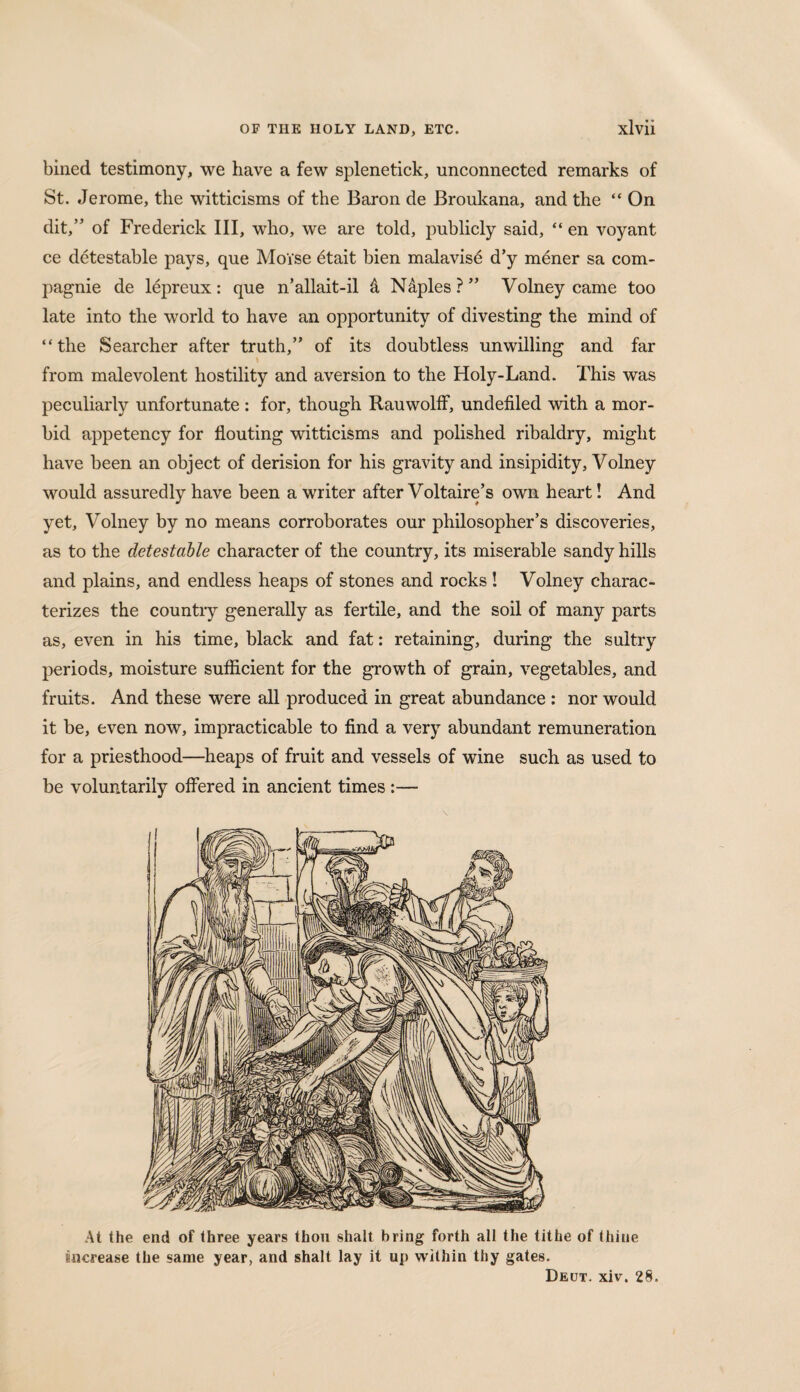 bined testimony, we have a few splenetick, unconnected remarks of St. Jerome, the witticisms of the Baron de Broukana, and the “ On dit,” of Frederick III, who, we are told, publicly said, “ en voyant ce detestable pays, que Moise etait bien malavis^ d’y m£ner sa com- pagnie de lepreux: que n’allait-il 4 N&ples?” Volney came too late into the world to have an opportunity of divesting the mind of “the Searcher after truth,” of its doubtless unwilling and far from malevolent hostility and aversion to the Holy-Land. This was peculiarly unfortunate: for, though Rauwolff, undefiled with a mor¬ bid appetency for flouting witticisms and polished ribaldry, might have been an object of derision for his gravity and insipidity, Volney would assuredly have been a writer after Voltaire’s own heart! And yet, Volney by no means corroborates our philosopher’s discoveries, as to the detestable character of the country, its miserable sandy hills and plains, and endless heaps of stones and rocks ! Volney charac¬ terizes the country generally as fertile, and the soil of many parts as, even in his time, black and fat: retaining, during the sultry periods, moisture sufficient for the growth of grain, vegetables, and fruits. And these were all produced in great abundance : nor would it be, even now, impracticable to find a very abundant remuneration for a priesthood—heaps of fruit and vessels of wine such as used to be voluntarily offered in ancient times :— At the end of three years thou shalt bring forth all the tithe of thine increase the same year, and shalt lay it up within thy gates. Deut. xiv. 28.