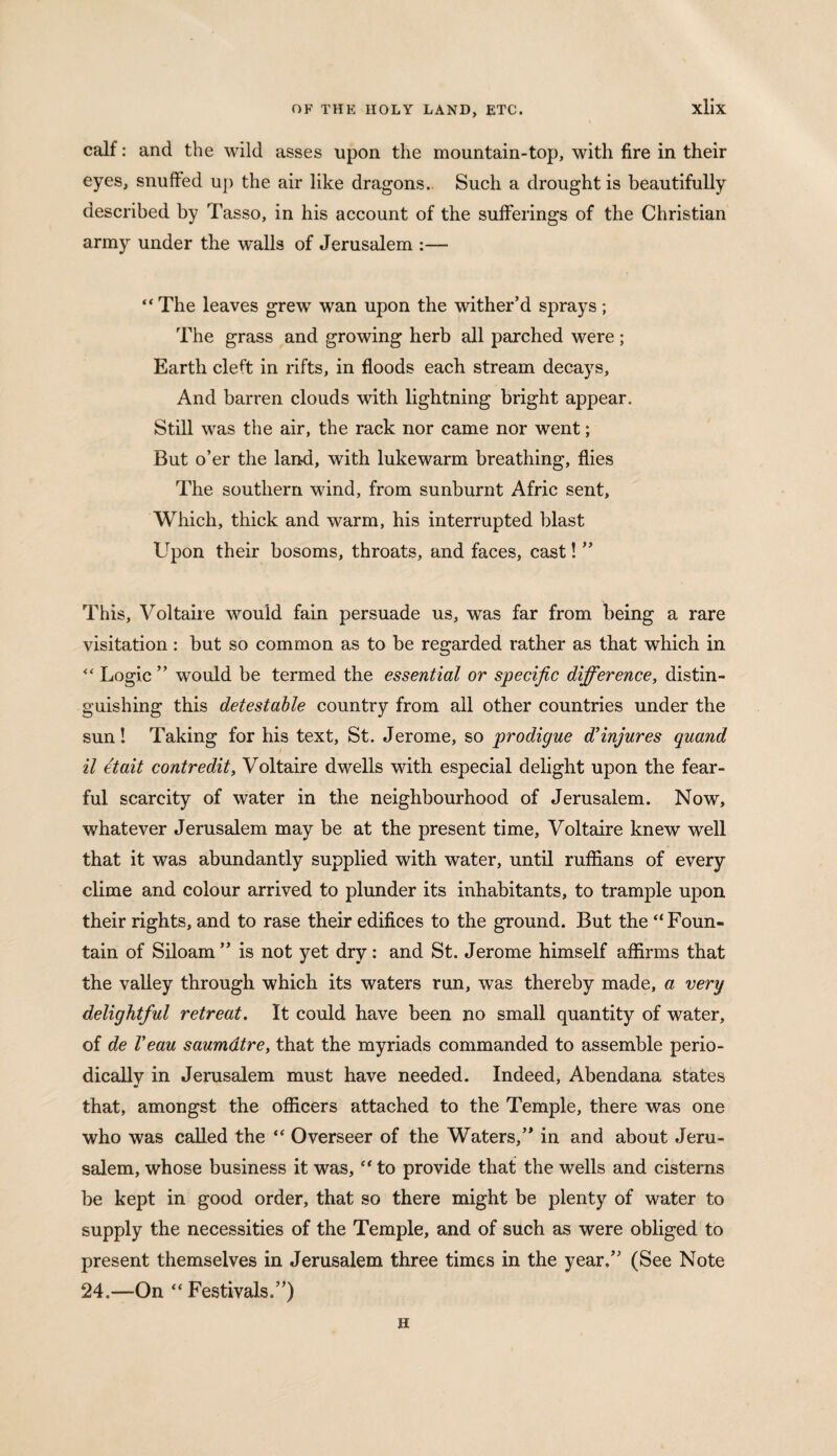calf: and the wild asses upon the mountain-top, with fire in their eyes, snuffed up the air like dragons.. Such a drought is beautifully described by Tasso, in his account of the sufferings of the Christian army under the walls of Jerusalem :— “ The leaves grew wan upon the wither’d sprays; The grass and growing herb all parched were; Earth cleft in rifts, in floods each stream decays. And barren clouds with lightning bright appear. Still was the air, the rack nor came nor went; But o’er the land, with lukewarm breathing, flies The southern wind, from sunburnt Afric sent, Which, thick and warm, his interrupted blast Upon their bosoms, throats, and faces, cast! ” This, Voltaire would fain persuade us, was far from being a rare visitation : but so common as to be regarded rather as that which in “ Logic ” would be termed the essential or specific difference, distin¬ guishing this detestable country from all other countries under the sun! Taking for his text, St. Jerome, so prodigue d’injures quand il etait contredit, Voltaire dwells with especial delight upon the fear¬ ful scarcity of water in the neighbourhood of Jerusalem. Now, whatever Jerusalem may be at the present time, Voltaire knew well that it was abundantly supplied with water, until ruffians of every clime and colour arrived to plunder its inhabitants, to trample upon their rights, and to rase their edifices to the ground. But the “Foun¬ tain of Siloam ” is not yet dry: and St. Jerome himself affirms that the valley through which its waters run, was thereby made, a very delightful retreat. It could have been no small quantity of water, of de Veau saumdtre, that the myriads commanded to assemble perio¬ dically in Jerusalem must have needed. Indeed, Abendana states that, amongst the officers attached to the Temple, there was one who was called the “ Overseer of the Waters,’* in and about Jeru¬ salem, whose business it was, “ to provide that the wells and cisterns be kept in good order, that so there might be plenty of water to supply the necessities of the Temple, and of such as were obliged to present themselves in Jerusalem three times in the year.” (See Note 24.—On “Festivals.”) H