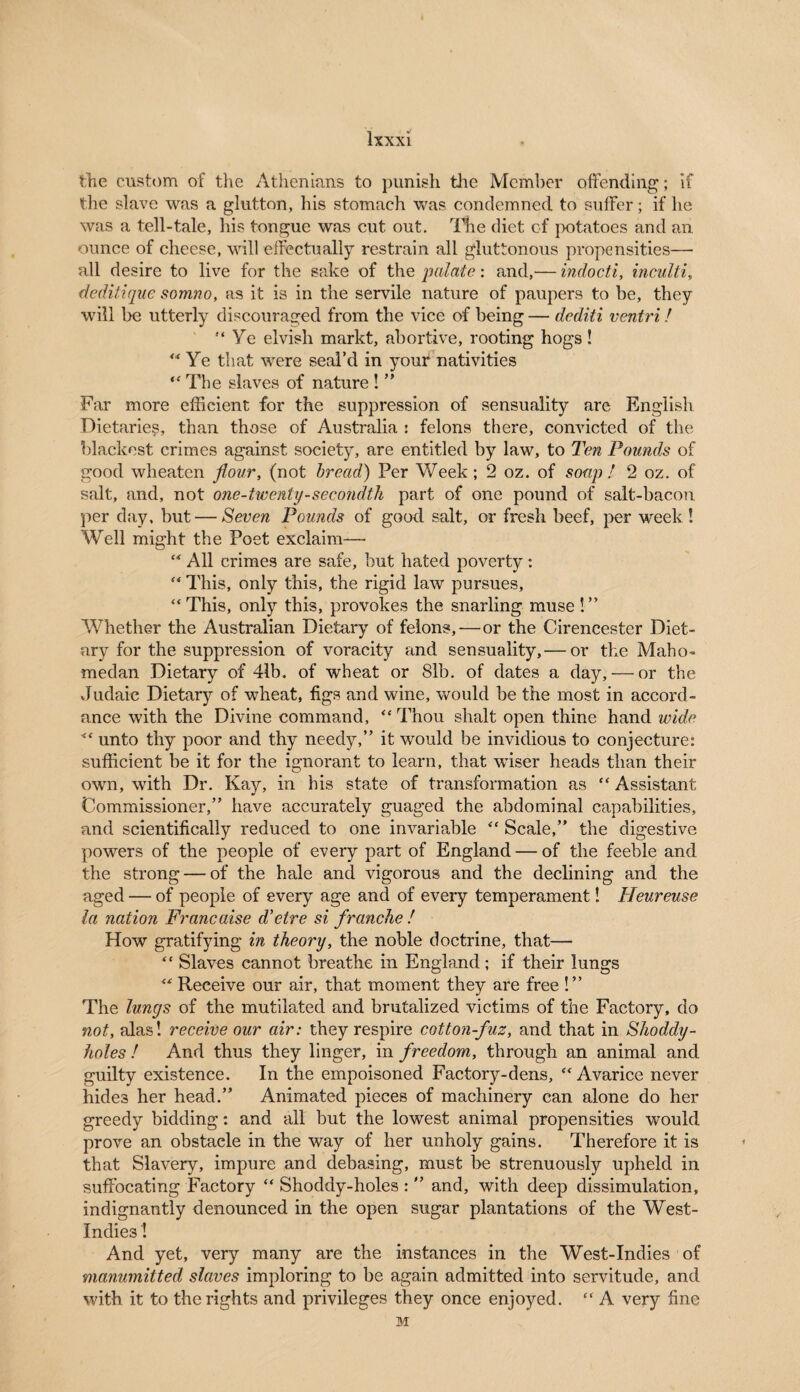 tTie custom of the Athenians to punish the Member offending; if the slave was a glutton, his stomach was condemned to suffer; if he was a tell-tale, his tongue was cut out. The diet of potatoes and an ounce of cheese, will effectually restrain all gluttonous propensities— all desire to live for the sake of the palate: and,— indocti, inculti, deditique somno, as it is in the servile nature of paupers to be, they will be utterly discouraged from the vice of being — dediti ventri! Ye elvish markt, abortive, rooting hogs! Ye that were seal’d in your nativities  The slaves of nature ! ” Far more efficient for the suppression of sensuality are English Dietaries, than those of Australia : felons there, convicted of the blackest crimes against society, are entitled by law, to Ten Pounds of good wheaten flour, (not bread) Per Week ; 2 oz. of soap ! 2 oz. of salt, and, not one-twenty-secondth part of one pound of salt-bacon per day, but — Seven Pounds of good salt, or fresh beef, per week! Well might the Poet exclaim—•  All crimes are safe, but hated poverty:  This, only this, the rigid law pursues, This, only this, provokes the snarling muse!” Whether the Australian Dietary of felons,-—or the Cirencester Diet¬ ary for the suppression of voracity and sensuality,— or the Maho- medan Dietary of 41b. of wheat or 81b. of dates a day, — or the Judaic Dietary of wheat, figs and wine, would be the most in accord¬ ance with the Divine command, Thou shalt open thine hand wide  unto thy poor and thy needy,” it would be invidious to conjecture: sufficient be it for the ignorant to learn, that wiser heads than their own, with Dr. Kay, in his state of transformation as  Assistant Commissioner,” have accurately guaged the abdominal capabilities, and scientifically reduced to one invariable  Scale,” the digestive powers of the people of every part of England — of the feeble and the strong — of the hale and vigorous and the declining and the aged — of people of every age and of every temperament! Heureuse la nation Francaise d’etre si franche ! How gratifying in theory, the noble doctrine, that—  Slaves cannot breathe in England; if their lungs  Receive our air, that moment they are free !” The lungs of the mutilated and brutalized victims of the Factory, do not, alas! receive our air: they respire cotton-fuz, and that in Shoddy- holes ! And thus they linger, in freedom, through an animal and guilty existence. In the empoisoned Factory-dens, Avarice never hides her head.” Animated pieces of machinery can alone do her greedy bidding: and all but the lowest animal propensities would prove an obstacle in the way of her unholy gains. Therefore it is that Slavery, impure and debasing, must be strenuously upheld in suffocating Factory  Shoddy-holes : ” and, with deep dissimulation, indignantly denounced in the open sugar plantations of the West- Indies ! And yet, very many are the instances in the West-Indies of manumitted slaves imploring to be again admitted into servitude, and with it to the rights and privileges they once enjoyed.  A very fine M