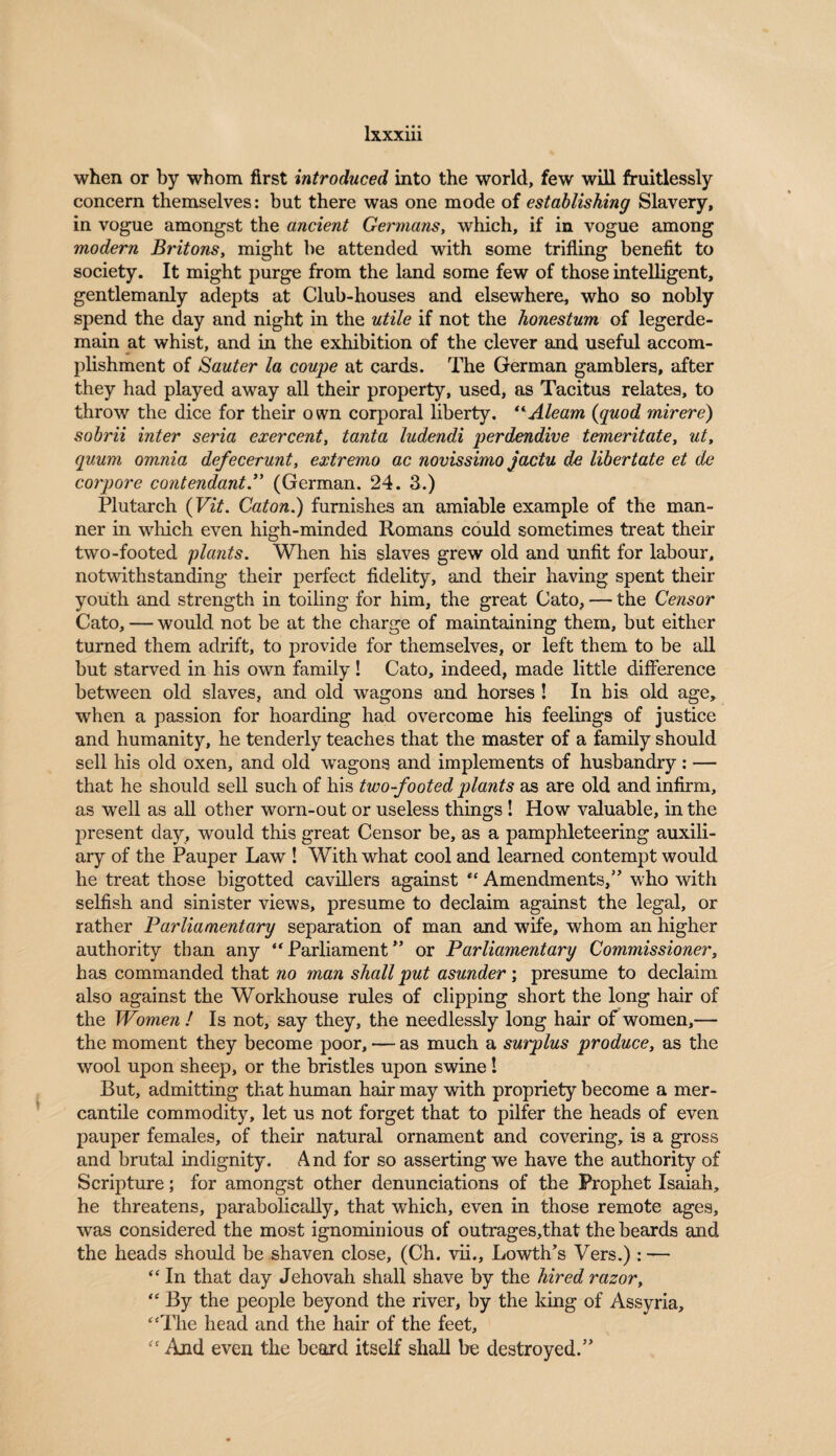 when or by whom first introduced into the world, few will fruitlessly concern themselves: but there was one mode of establishing Slavery, in vogue amongst the ancient Germans, which, if in vogue among modern Britons, might be attended with some trifling benefit to society. It might purge from the land some few of those intelligent, gentlemanly adepts at Club-houses and elsewhere, who so nobly spend the day and night in the utile if not the honestum of legerde¬ main at whist, and in the exhibition of the clever and useful accom¬ plishment of Sauter la coupe at cards. The German gamblers, after they had played away all their property, used, as Tacitus relates, to throw the dice for their own corporal liberty. “Aleam (quod mirere) sobrii inter seria exercent, tanta ludendi perdendive temeritate, ut, quum omnia defecerunt, extremo ac novissimo jactu de libertate et de corpore contendant.” (German. 24. 3.) Plutarch (Vit. Caton.) furnishes an amiable example of the man¬ ner in which even high-minded Romans could sometimes treat their two-footed plants. When his slaves grew old and unfit for labour, notwithstanding their perfect fidelity, and their having spent their youth and strength in toiling for him, the great Cato, — the Censor Cato, — would not be at the charge of maintaining them, but either turned them adrift, to provide for themselves, or left them to be all but starved in his own family! Cato, indeed, made little difference between old slaves, and old wagons and horses ! In bis old age, when a passion for hoarding had overcome his feelings of justice and humanity, he tenderly teaches that the master of a family should sell his old oxen, and old wagons and implements of husbandry : — that he should sell such of his two-footed plants as are old and infirm, as well as all other worn-out or useless things ! How valuable, in the present day, would this great Censor be, as a pamphleteering auxili¬ ary of the Pauper Law ! With what cool and learned contempt would he treat those bigotted cavillers against “ Amendments,” who with selfish and sinister views, presume to declaim against the legal, or rather Parliamentary separation of man and wife, whom an higher authority than any “Parliament” or Parliamentary Commissioner, has commanded that no man shall put asunder; presume to declaim also against the Workhouse rules of clipping short the long hair of the Women ! Is not, say they, the needlessly long hair of women,— the moment they become poor, — as much a smplus produce, as the wool upon sheep, or the bristles upon swine! But, admitting that human hair may with propriety become a mer¬ cantile commodity, let us not forget that to pilfer the heads of even pauper females, of their natural ornament and covering, is a gross and brutal indignity. And for so asserting we have the authority of Scripture; for amongst other denunciations of the Prophet Isaiah, he threatens, parabolically, that which, even in those remote ages, was considered the most ignominious of outrages,that the beards and the heads should be shaven close, (Ch. vii., Lowth’s Vers.) : — “ In that day Jehovah shall shave by the hired razor, “ By the people beyond the river, by the king of Assyria, “The head and the hair of the feet, “ And even the beard itself shall be destroyed.”