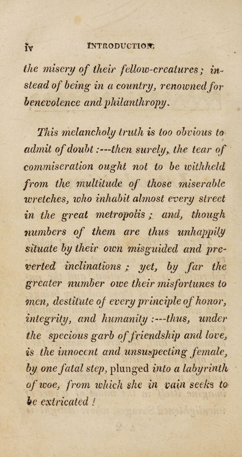 the misery of their fellow-creatures ; in¬ stead of being in a country, renowned for benevolence and philanthropy. This melancholy truth is too obvious to & admit of doubt :—then surely, the tear of commiseration ought not to be withheld from the multitude of those miserable wretches, ivho inhabit almost every street in the great metropolis; and, though numbers of them are thus unhappily situate by their own misguided and pre¬ verted inclinations; yet, by far the greater number owe their misfortunes to men, destitute oj every pr inciple of honor, integrity, and humanity :—thus, under the specious garb of friendship and love, is the innocent and unsuspecting female, by one fatal step, plunged into a labyrinth of ivoe, from which she in vain seeks to be extricated !