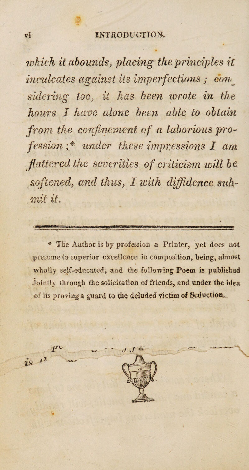 which it abounds, placing the principles it inculcates against its imperfections ; con_ sidering too} it has been wrote in the hours I have alone been able to obtain from, the confinement of a laborious pro¬ fession i* under these impressions I am flattered the severities of criticism will be softened, and thus, I with diffidence sub¬ mit it. * TUe Author is by profession a Printer, yet does not presume to superior excellence in composition, being, almost wholly self-educated, and the following Poem is published jointly through the solicitation of friends, and under the idea of' its proving a guard to the deluded victim of Seduction, /