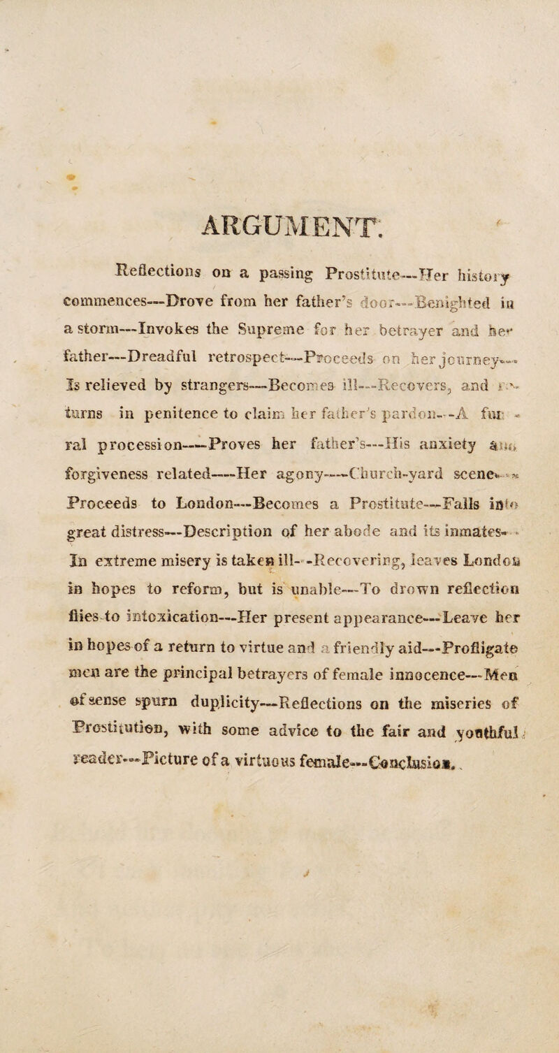 ARGUMENT. ( Reflections on a passing Prostitute— Tier history commences—Drove from her father’s door—Benighted iu a storm—Invokes the Supreme for her betrayer and ise<* father—Dreadful retrospect—Proceeds on her journey— Is relieved by strangers—Becomea ill—Recovers, and > turns in penitence to claim her father s pardon--A fin - ral procession—Proves her father’s—His anxiety forgiveness related—Her agony—Church-yard scene* « Proceeds to London—Becomes a Prostitute—Falls info great distress—Description of her abode and its inmates- In extreme misery is taken ill- -Recovering, leaves London in hopes to reform, but is unable—To drown reflection flies to intoxication—Her present appearance—Leave her in hopes of a return to virtue and a friendly aid-—-Profligate men are the principal betrayers of female innocence—Men of sense spurn duplicity—Reflections on the miseries of Prostitution, with some advice to the fair and youthful reader—Picture of a virtuous female—Concilia*.