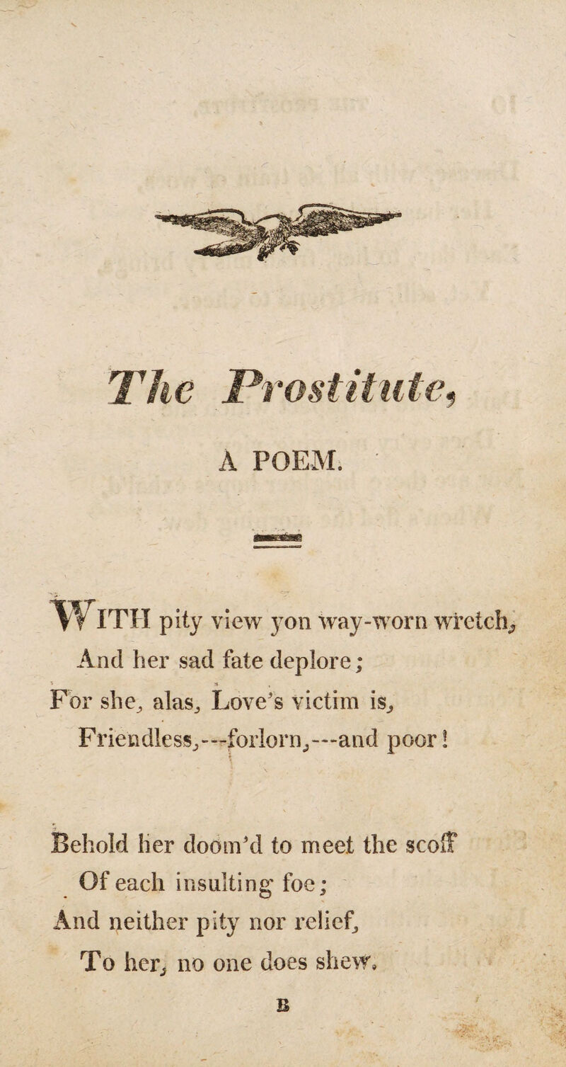 The Prostitute, A POEM. And her sad fate deplore; * S , For she^ alas,, Love's victim is., Friendless^—forlorn,—-and poor! Behold her doom'd to meet the scoff Of each insulting foe; And neither pity nor relief, To her, no one does shew, B