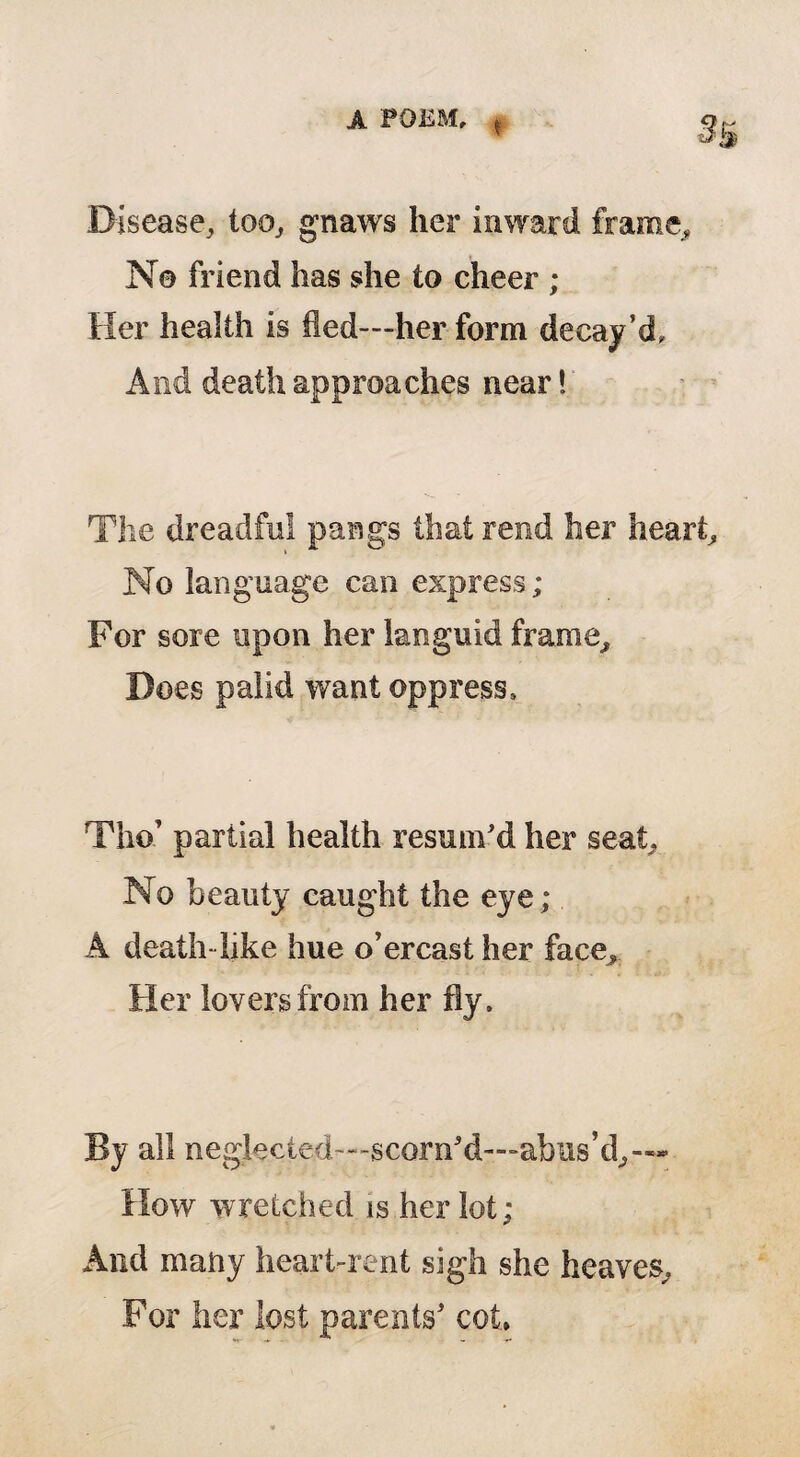 t 3& Disease, too, gnaws her inward frame. No friend has she to cheer ; Her health is fled—her form decay’d. And death approaches near! The dreadful pangs that rend her heart. No language can express; For sore upon her languid frame. Does palid want oppress. Tha partial health resum'd her seat. No beauty caught the eye ; A death like hue o’ercast her face. Her lovers from her fly. By all neglected—scorn'd—abus’d, How wretched is her lot; And many heart-rent sigh she heaves. For her lost parents’ cot.