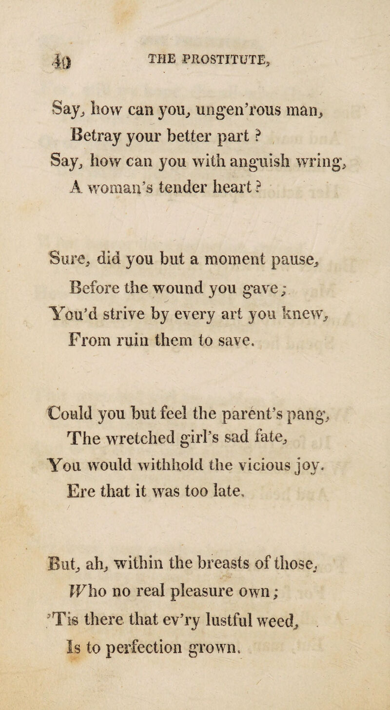 Say, how can you, ungen’rous man. Betray your better part ? Say, how can you with anguish wrin A woman’s tender heart ? Sure, did you but a moment pause. Before the wound you gave; You’d strive by every art you knew. From ruin them to save. Could you but feel the parent’s pang. The wretched girl's sad fate. You would withhold the vicious joy. Ere that it was too late. But, ah, within the breasts of those., Who no real pleasure own ; 3Tis there that ev’ry lustful weed. Is to perfection grown.