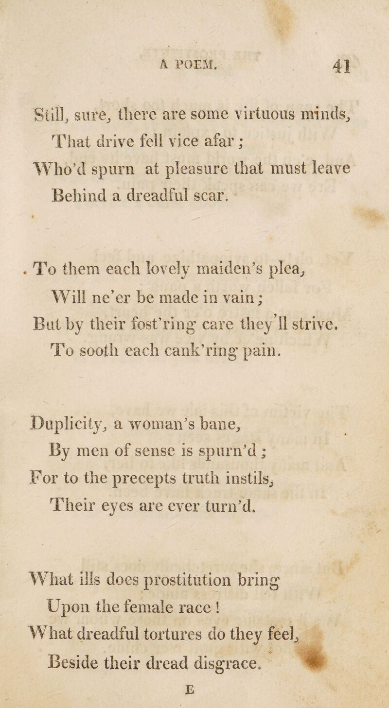 Still, sure, there are some virtuous minds. That drive fell vice afar ; Who’d spurn at pleasure that must leave Behind a dreadful scar. . To them each lovely maiden's plea. Will ne’er be made in vain; But by their fost’ring care they’II strive. To sootli each cank’ring pain. Duplicity, a woman's bane. By men of sense is spurn'd ; For to the precepts truth instils. Their eyes are ever turn’d. What ills does prostitution bring Upon the female race 1 What dreadful tortures do they feel. Beside their dread disgrace.