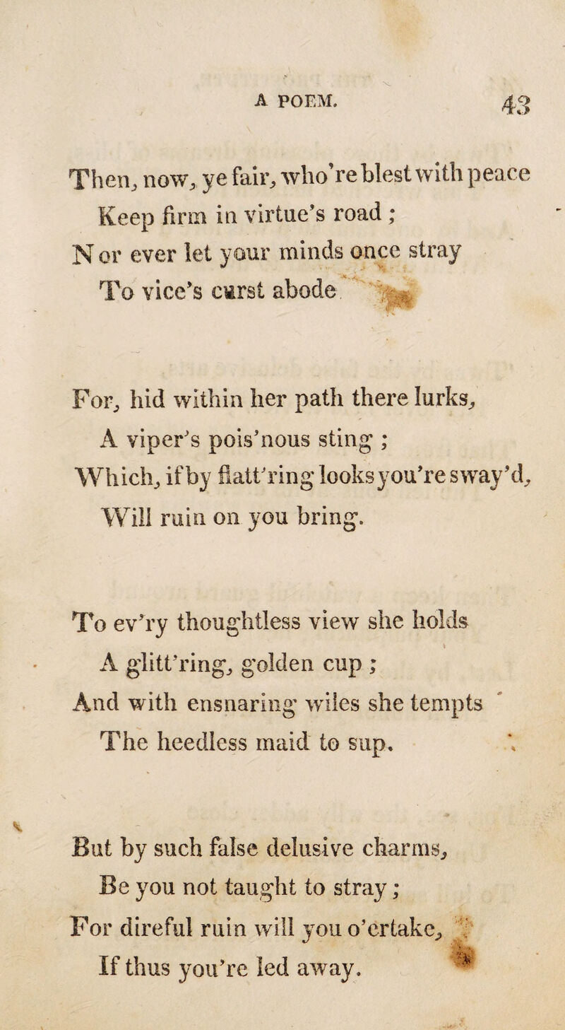 Then, now, ye fair, who’re blest with peace Keep firm in virtue’s road; N or ever let your minds once stray To vice’s cirst abode For, hid within her path there lurks, A viper’s pois’nous sting ; Which, if by flattering looks you’re sway’d. Will ruin on you bring. To ev’ry thoughtless view she holds \ A glitt’ring, golden cup ; And with ensnaring wiles she tempts The heedless maid to sup. But by such false delusive charms. Be you not taught to stray ; For direful ruin will you o’er take. If thus you’re led away.