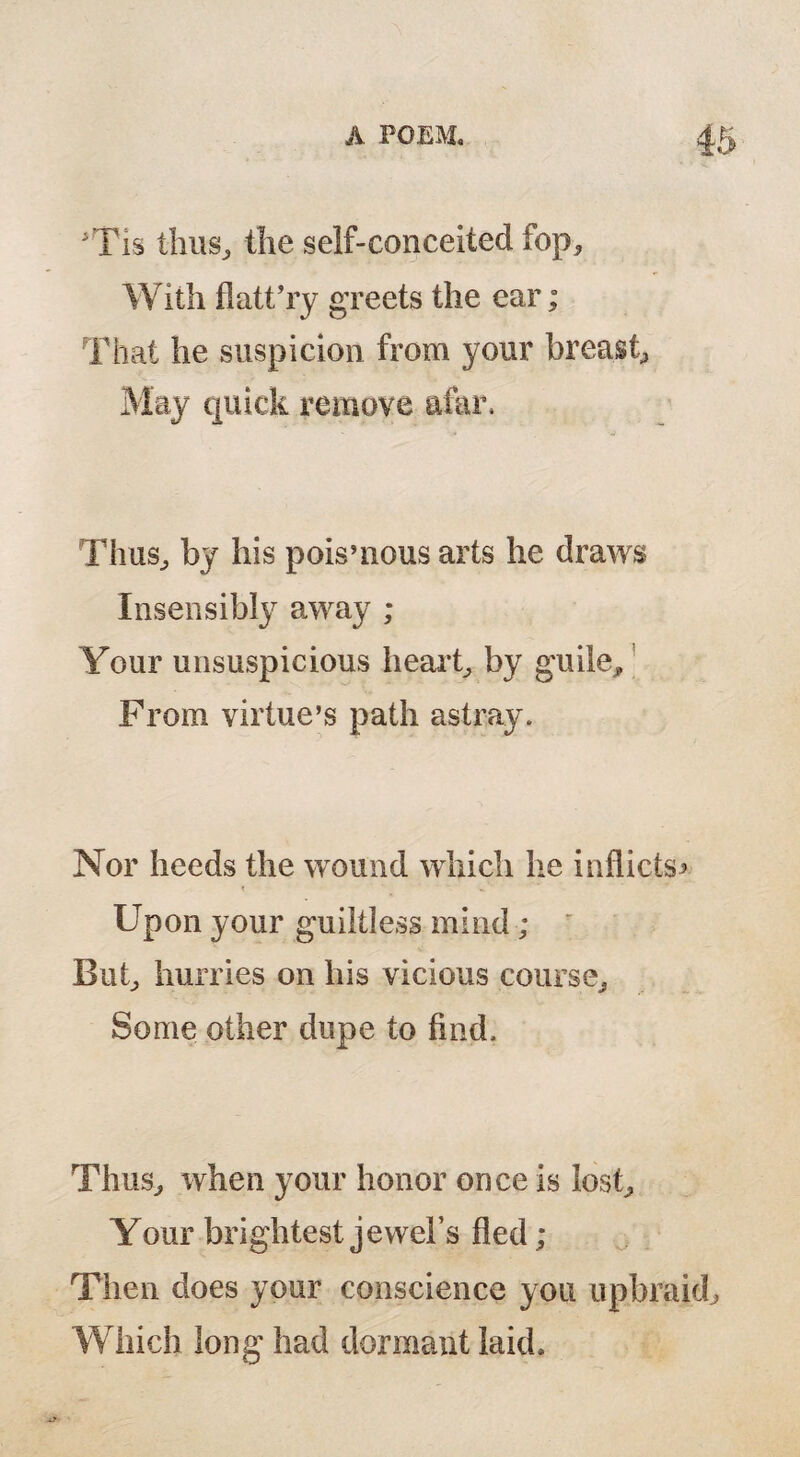 Tis thus, the self-conceited fop. With flatt’ry greets the ear; That he suspicion from your breast, May quick remove afar* Thus, by his poisuious arts he draws Insensibly away ; Your unsuspicious heart, by guile. From virtue’s path astray. Nor heeds the wound which he inflicts Upon your guiltless mind; But, hurries on his vicious course. Some other dupe to find. Thus, when your honor once is lost. Your brightest jewel’s fled ; Then does your conscience you upbn Which long had dormant laid.