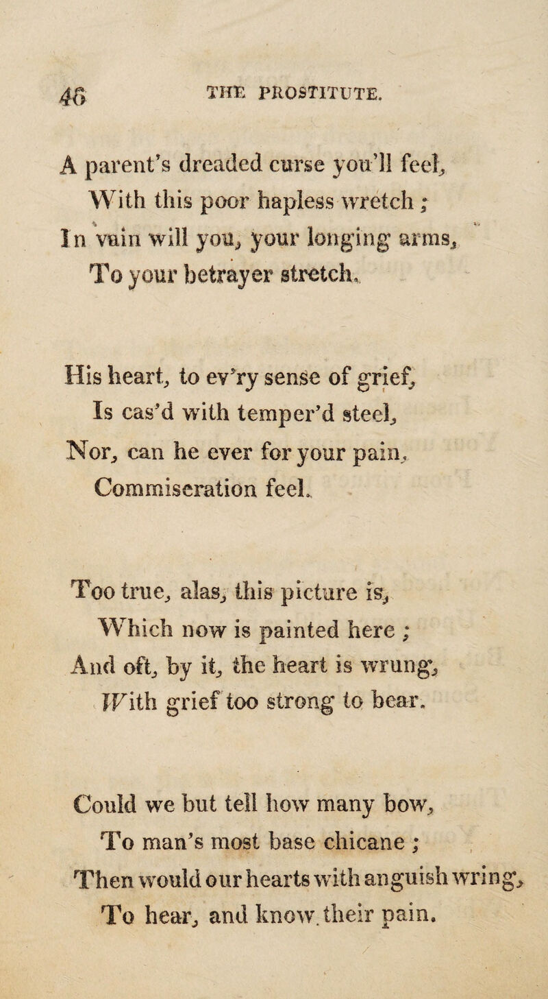 m A parent’s dreaded curse you’ll feel. With this poor hapless wretch ; In vain will you, your longing arms To your betrayer stretch. His heart, to ev’ry sense of grief. Is cas’d with temper’d steel. Nor, can he ever for your pain. Commiseration feeL Too true, alas, this picture is. Which now is painted here ; And oft, by it, the heart is wrung, FFith grief too strong to bear. Could we but tell how many bow, To man’s most base chicane ; Then would our hearts with anguish To hear, and know, their pain.