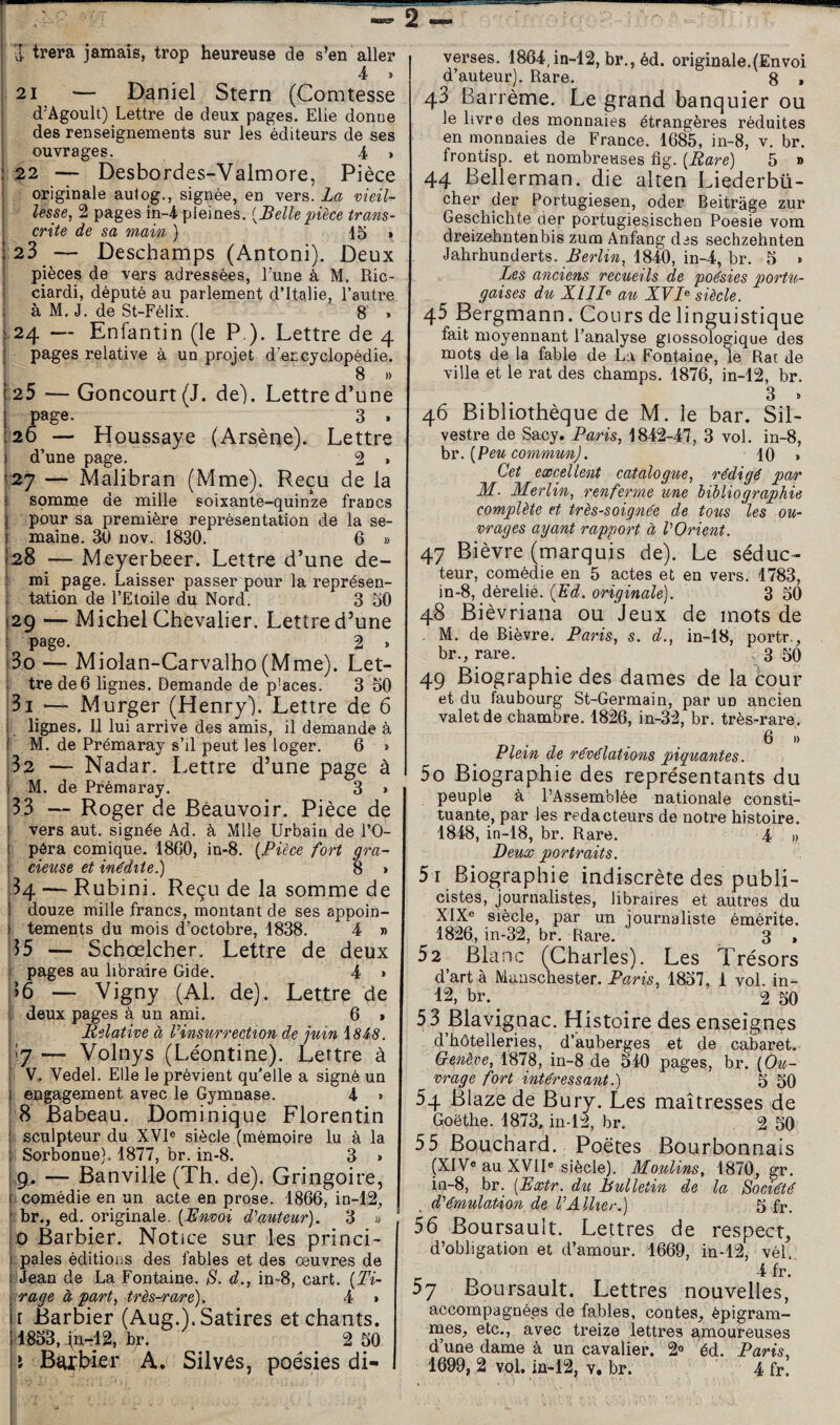 2 ■[ trera jamais, trop heureuse de s’en aller 4 > 21 — Daniel Stern (Comtesse d’Agoult) Lettre de deux pages. Elle donne des renseignements sur les éditeurs de ses ouvrages. 4 , 22 — Desbordes-Valmore, Pièce originale autog., signée, en vers. La vieiU lesse, 2 pages in-4 pleines. {Belle pièce trans¬ crite de sa main ) 15 > 23 — Deschamps (Antoni). Deux pièces de vers adressées, l’une à M. Ric- ciardi, député au parlement d’Italie, l’autre ! à M. J. de St-Félix. 8 , 24 — Enfantin (le P ). Lettre de 4 pages relative à un projet d’encyclopédie. 8 » .25 — Concourt (J. de). Lettre d’une page. 3 . 26 — Houssaye (Arsène). Lettre d’une page. 2 » 127 — Malibran (Mme). Reçu de la I somme de mille soixante-quinze francs j pour sa première représentation de la se- 1 maine. 30 nov. 1830, 6 » (28 — Meyerbeer. Lettre d’une de- I mi page. Laisser passer pour la représen¬ tation de l’Etoile du Nord. 3 50 29 — Michel Chevalier. Lettre d’une page. 2 . i3o — Miolan-Carvalho (Mme). Let- } tre de 6 lignes. Demande de p’aces. 3 50 31 '— Murger (Henry). Lettre de 6 1 lignes. Il lui arrive des amis, il demande à I M. de Prémaray s’il peut les loger. 6 » 32 — Nadar. Lettre d’une page à M. de Prémaray. 3 » 33 — Roger de Beauvoir. Pièce de vers aut. signée Ad. à Mlle Urbain de l’O¬ péra comique. 18C0, in-8. {Pièce fort gra¬ cieuse et inédite.) 8 » 34 — Rubini. Reçu de la somme de I douze mille francs, montant de ses appoin- j tements du mois d’octobre, 1838. 4 » 35 — Schœlcher. Lettre de deux J pages au libraire Gide. 4 > )6 — Vigny (Al. de). Lettre de deux pages à un ami. 6 » Relative à Vinsurrection de juin i848. 7 — Volnys (Léontine). Lettre à V. Vedel. Elle le prévient qu'elle a signé un engagement avec le Gymnase. 4 » 8 Babeau. Dominique Florentin [ sculpteur du XVI® siècle (mémoire lu à la Sorbonne). 1877, br. in-8. 3 » 9. — Banville (Th. de). Gringoire, comédie en un acte en prose. 1866, in-12, br., ed. originale. {Bnvoi d^auteur). 3 « O Barbier. Notice sur les princi- f pales éditions des fables et des œuvres de (iJean de La Fontaine. S. d., in-8, cart. {Ti¬ rage à part, très-rare), 4 » r Barbier (Aug.). Satires et chants. 1853, fnrl2, br. 2 50 \ A. Silvès, poésies di¬ verses. 1864,in-12,br.,éd. originale.(Envoi d’auteur). Rare. 8 » 43 Barrème. Le grand banquier ou le livre des monnaies étrangères réduites en monnaies de France. 1685, in-8, v. br. frontisp. et nombreuses fig. {Rare) 5 » 44 Bellerman. die alten Liederbü- cher der Portugiesen, oder Beitràge zur Geschichte der portugiesischen Poesie vom dreizehntenbis zum Anfang des sechzehnten Jahrhunderts. Berlin, 1840, in-4, br, 5 » Les anciens recueils de poésies portu¬ gaises du XIau XVsiècle. 45 Bergmann. Cours de linguistique fait moyennant l’analyse giossologique des mots de la fable de La Fontaine, le Rai de ville et le rat des champs. 1876, in-12, br. 3 . 46 Bibliothèque de M. le bar. SiL vestre de Sacy. Paris, 1842-47, 3 vol. in-8, hv. {Peu commun). 10 • Cet excellent catalogue, rédigé par M. Merlin, renferme une bibliographie complète et très-soignée de tous les ou¬ vrages ayant rapport à VOrient. 47 Bièvre (marquis de). Le séduc¬ teur, comédie en 5 actes et en vers. 1783, in-8, dérelié. {Ed. originale). 3 50 48 Bièvriaiia ou Jeux de mots de M. de Bièvre. Paris, s. d., in-18, portr,, br., rare. 3 50 49 Biographie des dames de la cour et du faubourg St-Germain, par un ancien valet de chambre. 1826, in-32, br. très-rare. 6 I) Plein de révélations piquantes. 50 Biographie des représentants du peuple à l’Assemblée nationale consti¬ tuante, par les rédacteurs de notre histoire. 1848, in-18, br. Rare. 4 » Deux portraits. 51 Biographie indiscrète des publi¬ cistes, journalistes, libraires et autres du XIX® siècle, par un journaliste émérite. 1826, in-32, br. Rare. 3 , 52 Blanc (Charles). Les Trésors d’art à Mauschester. Paris, 1857, 1 vol. in- 12, br. ^ 2 50 53 Blavignac. Histoire des enseignes d’hôtelleries, d’auberges et de cabaret. Crenève, 1878, in-8 de 540 pages, br. {Ou¬ vrage fort intéressant.) 5 50 54 Blaze de Bury. Les maîtresses de Goethe. 1873, in-12, br. 2 50 55 Bouchard. Poètes Bourbonnais (XIV® au XVII® siècle). Moulins, 1870, gr. in-8, br. [JExtr. du Bulletin de la Société d'émulaùon de V Allier.) 5 fr. 56 Boursault. Lettres de respect, d’obligation et d’amour. 1669, in-12, vél. 4 fr. 5J Boursault. Lettres nouvelles, accompagnées de fables, contes, èpigram- naes, etc., avec treize lettres amoureuses d’une dame à un cavalier. 2® éd. Paris, 1699, 2 vol. iü-12, v. br. 4 fr. I