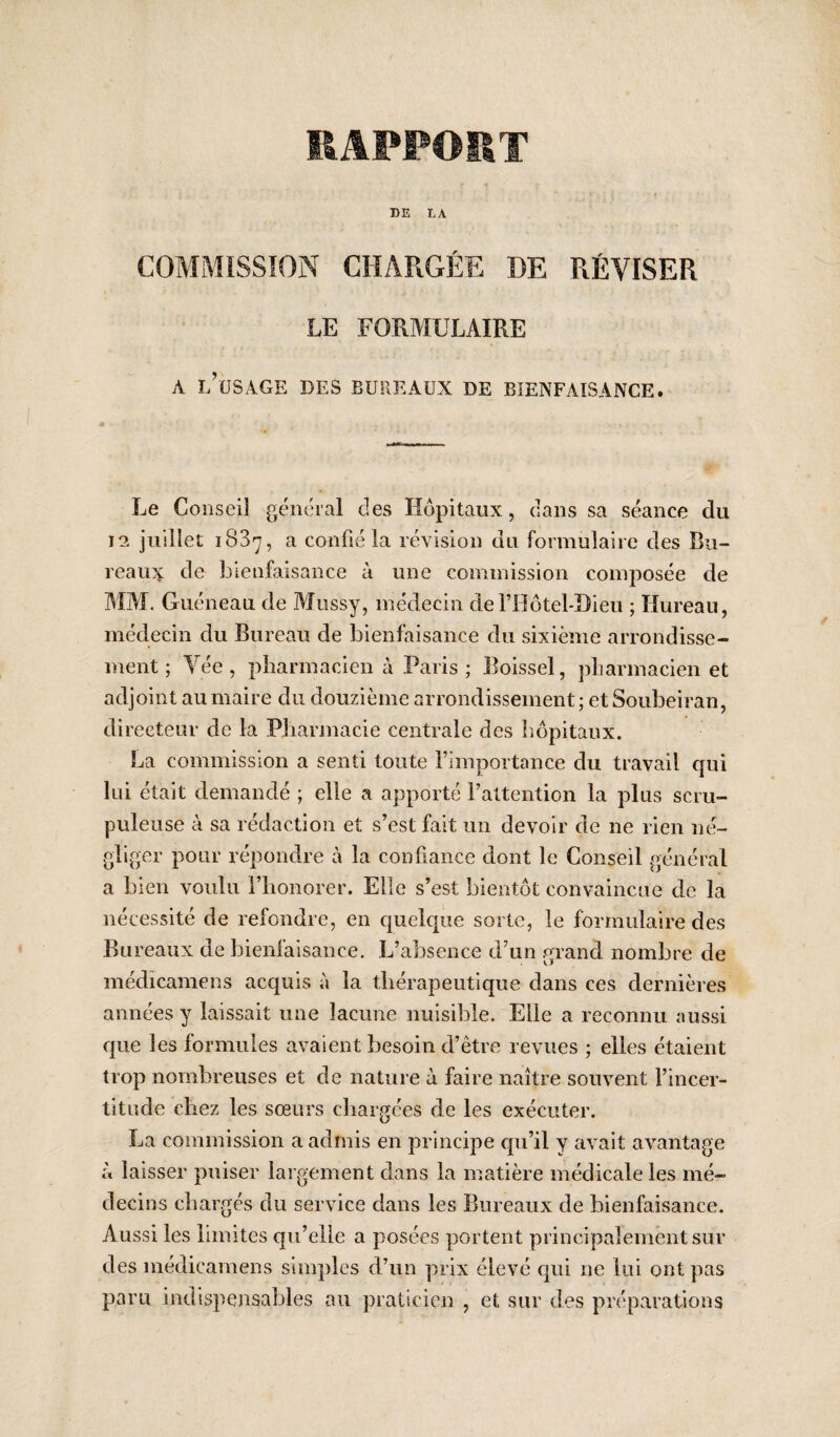 EAPFOET DE LA COMMISSION CHARGÉE DE RÉVISER LE FORMULAIRE A l’usage des bureaux de bienfaisance. Le Conseil général des Hôpitaux, dans sa séance du 12 juillet 1837, a confié la révision du formulaire des Bu¬ reaux de bienfaisance à une coniinission comj^osée de MM. Guéneau de Mossy, médecin deriIôtel-Bieu ; Ilureaii, médecin du Bureau de bienfaisance du sixième arrondisse¬ ment ; Yée, pliarmacien à Paris; Eoissel, pliarmacien et adjoint au maire du douzième arrondissement; et Soubeiran, directeur de la Pbarmacie centrale des hôpitaux. La commission a senti toute l’importance du travail qui lui était demandé ; elle a apporté l’attention la plus scru¬ puleuse à sa rédaction et s’est fait un devoir de ne rien né¬ gliger pour répondre à la confiance dont le Conseil général a bien voulu l’iionorer. Elle s’est bientôt convaincue de la nécessité de refondre, en queic|ue sorte, le formulaire des Bureaux de bienlaisance. L’absence d’un grand nombre de médicamens acquis à la thérapeutique dans ces dernières années y laissait une lacune nuisible. Elle a reconnu aussi que les formules avaient besoin d’être revues ; elles étaient trop nombreuses et de nature à faire naître souvent l’incer¬ titude chez les sœurs chargées de les exécuter. La commission a admis en principe qu’il y avait avantage à laisser puiser largement dans la matière médicale les mé¬ decins chargés du service dans les Bureaux de bienfaisance. Aussi les limites qu’elle a posées portent principalement sur des médicamens simples d’un prix élevé qui ne lui ont pas paru indispensables au praticien , et sur des préparations