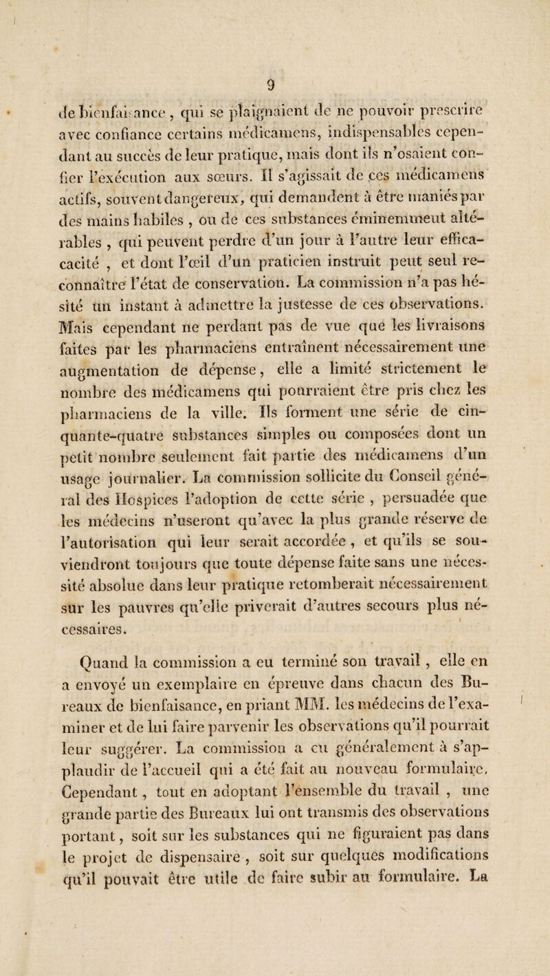 ileîrlenfaL ance, qui se plaignaient de ne pouvoir prescrire avec confiance certains méclicamens, indispensables cepen¬ dant au succès de leur pratique, mais dont iîs n’osaient con¬ fier l’exécution aux sœurs. Il s’agissait de ces médicaroens actifs, souvent dangereux, qui demandent à être maniés par des mains liabiîes , ou de ces substances éminemment alté¬ rables , qui peuvent perdre d’un jour à l’autre leur effica- cacité , et dont l’œil d’un praticien instruit peut seul re¬ connaître l’état de conservation. La commission n’a pas hé¬ sité un instant cà admettre la justesse de ces observations. Mais cependant ne perdant pas de vue que les livraisons faites par les pharmaciens entraînent nécessairement une augmentation de dépense, elle a limité strictement le nombre des médicamens qui pourraient être pris chez les pharmaciens de la ville. Ils fonnent une série de cin¬ quante-quatre substances simples ou composées dont un petit nombre seulement fait partie des médicamens d’un usage journalier. La commission sollicite du Conseil géné¬ ral des Hospices l’adoption de cette série , persuadée cpae les médecins n’useront qu’avec la plus grande réserve de l’autorisation qui leur serait accordée , et cjii’ils se sou¬ viendront toujours que toute dépense faite sans une néces¬ sité absolue dans leur pratique retomberait nécessairement sur les pauvres qu’elle priverait d’autres secours plus né¬ cessaires. Quand la commission a eu terminé son travail , elle en a envoyé un exemplaire en épreuve dans chacun des Bu¬ reaux de bienfaisance, en priant MM. les médecins de l’exa¬ miner et de lui faire parvenir les observations cju’il pourrait leur suggérer. La commission a eu généralement à s’ap¬ plaudir de l’accueil qui a été fait au nouveau formulaire. Cependant, tout en adoptant l’ensemble du travail , une grande partie des Bureaux lui ont transmis des observations portant, soit sur les substances qui ne fjguraient pas dans le projet de dispensaire , soit sur quelques modifications qu’il pouvait être utile de faire subir au formulaire. La