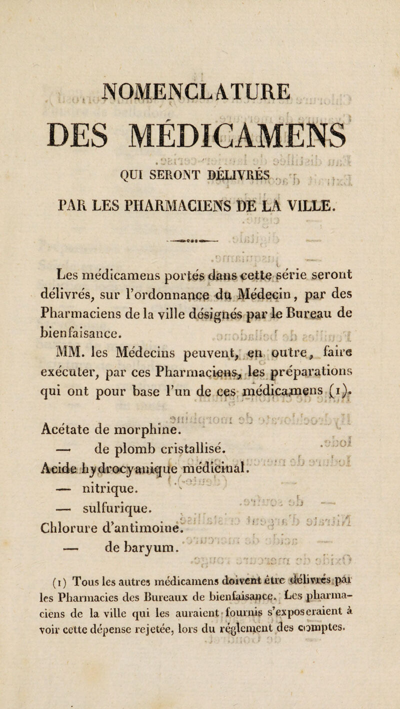 NOMENCLA.TURE • i DES MÉDI€AMENS 9 \ , • L* 1 QUI SEROiNT DELIVRES ... J, PAR LES PHARMACIENS DE LA VILLE. Les mëdicameos portés dans cetlo série seront délivrés, sur rordonnance dtt Médecin, par des Pharmaciens de la ville désignés par le Bureau de bienfaisance. ^ MM. les Médecins peuvent, en. outre, faire exécuter, par ces Phannaciens, les préparations qui ont pour base l’un de ces,niédica?nens (i). 5in. ' Acétate de morphine. — de plomb cristallisé. Acide hj,drocy»tiique médicinal. — nitrique. — sulfurique. Chlorure d’antimoinër — de baryum. r;. -h f'* ■ . * ' '•■’S r- i r •>* ( I ) Tous les autres médicamens doivent être délivres par les Pharmacies des Bureaux de bienfaisar^ce. Les pharma¬ ciens de la ville qui les auraient'fournis s’exposeraient à voir cette dépense rejetée, lors du réglement des comptes.