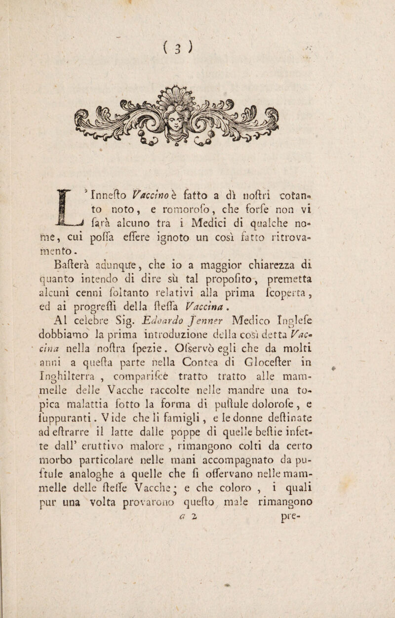 farà alcuno tra i Medici di qualche no¬ me, cui polla efiere ignoto un così fatto ritrova¬ mento . Balìe i 'à adunque, che io a maggior chiarezza di quanto intendo di dire su tal propofito, premetta alcuni cenni foltanto relativi alla prima fcoperta , ed ai progrcflì della flelfa Vaccina . Al celebre Sig. Edoardo Jenner Medico Inglefe dobbiamo la prima introduzione della così detta Vac« cina nella noftra fpezie. O(servò egli che da molti anni a quella parte nella Contea di Gloceller in Inghilterra , comparifcè tratto tratto alle mam¬ melle delle Vacche raccolte nelle mandre una to¬ pica malattia fotto la forma di puilule dolomie, e fuppuranti. V ide che li famigli, e le donne deliinate ad eflrarre il latte dalle poppe dì quelle belile infet¬ te dall’ eruttivo malore , rimangono colti da certo morbo particolaré nelle mani accompagnato da pu- ftule analoghe a quelle che fi oifervano nelle mam¬ melle delle He(Te Vacche* e che coloro , i quali pur una volta provarono quello male rimangono a 2 pie-