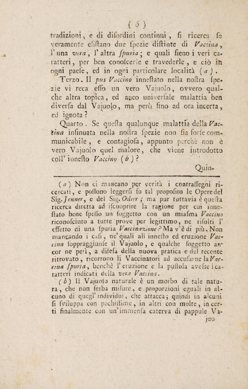 tradizioni, e di difordini continui, fi ricerca fé veramente efittano due fpezie dittiate di Vaccina, l una vera, l’altra fpuria • e quali fieno i veri ca¬ ratteri , per ben concicene e travederle , e ciò iti ogni paele, ed in ogni particolare località (a). Terzo. Il pus Vaccino innettato nella nottra fpe¬ zie vi reca elfo un vero Vajuolo, ovvero qual¬ che altra topica, ed anco universale malattia ben diverfa dai Vajuolo, ma pera fino ad ora incerta, ed ignota ? O | Quarto . Se quetta qualunque malattia della Vac¬ cina infinuata nella nottra fpezie non fia forfè corri- municabile , e contagiofa, appunto perchè non è vero Vajuolo quel malore, che viene introdotto colf innefto Vaccino ( b ) ? , Quin- (<7) Non ci mancano per verità i contraffegni ri¬ cercati, e pottono leggerfi fu tal propofito le Operette! Sìg.Jennery e del Sig. Odicr ; ma pur tuttavia è quetta ricerca diretta ad ifcuoprire la ragione per cui ume¬ ttato bene fpdfo un {oggetto con un miafma Vacano riconofciuto a tutte prove per legittimo, ne rifiliti F effetto di una fpuria Vaccinazione ? Ma v’è di più. Non mancando i effì, ne’quali all innetto ed eruzione Vac¬ cina foppraggiunle il Vajuolo, e qualche Soggetto arr cor ne peti, a difetta della nuova pratica e del recente ritrovato, ricorrono li Vaccinatori ad accufai ne la Vac¬ cina fpuria, benché l’eruzione e la piattola avefsei ca¬ ratteri indicati delia vera Vaccina. ( b) Il Vajuolo naturale è un morbo dì tale natu¬ ra, che non ferba mtture, e proporzioni eguali in al¬ cuno di quegl’individui, che attacca; quindi in alcuni fi fviluppa con pochi (firn e , in altri con molte, incer¬ ti finalmente con un’imraenfa caterva di pappule Va¬ ino