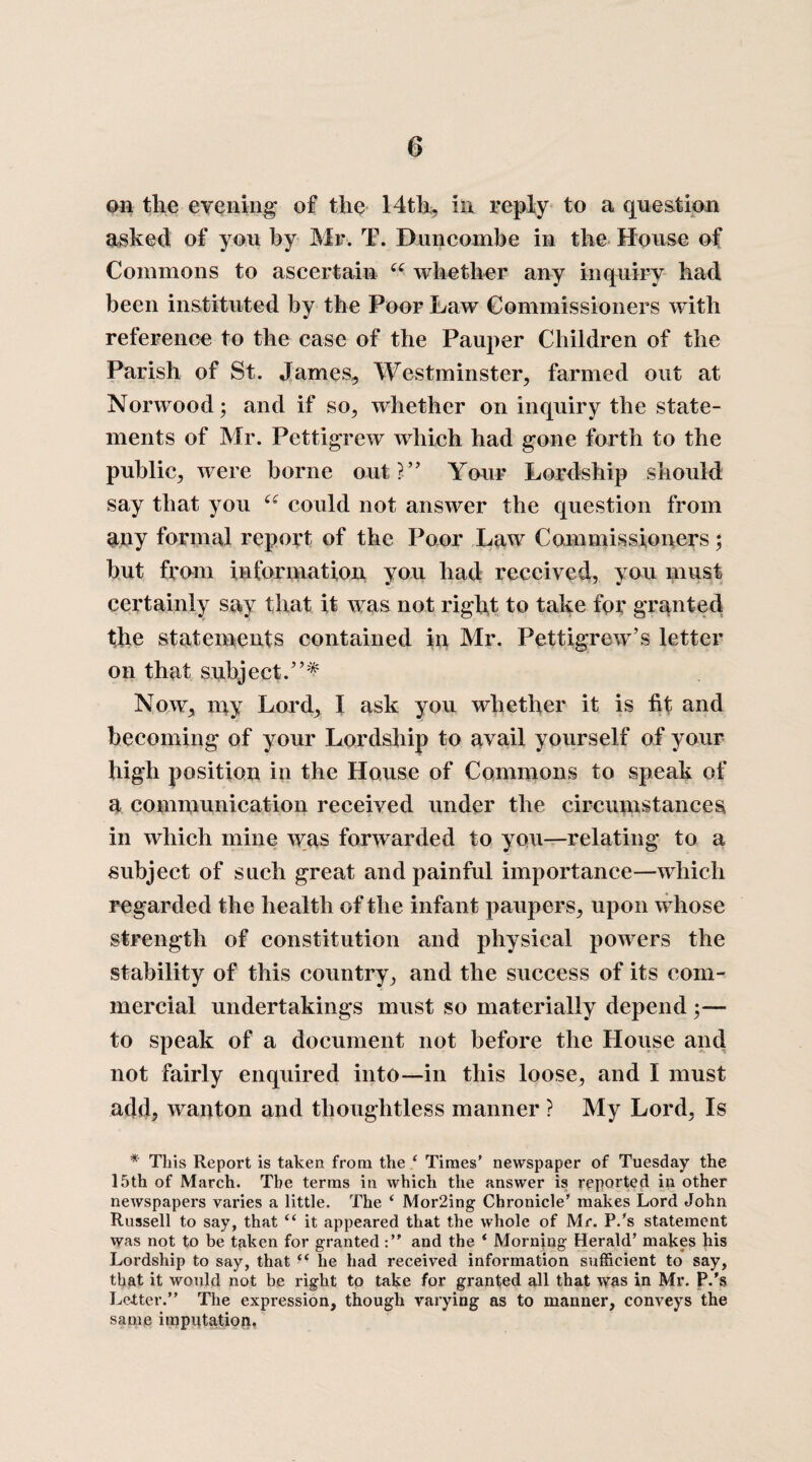 on the evening of the 14th, in reply to a question asked of you by Mr. T. Buncombe in the House of Commons to ascertain 66 whether any inquiry had been instituted by the Poor Law Commissioners with reference to the case of the Pauper Children of the Parish of St. James, Westminster, farmed out at Norwood; and if so, whether on inquiry the state¬ ments of Mr. Pettigrew which had gone forth to the public, were borne out?” Your Lordship should say that you ec could not answer the question from any formal report of the Poor Law Commissioners; but from information you had received, you must certainly say that it was not right to take for granted the statements contained in Mr. Pettigrew's letter on that subject.”* Now, my Lord, I ask you whether it is fit and becoming of your Lordship to avail yourself of your high position in the House of Commons to speak of a communication received under the circumstances in which mine was forwarded to you—relating to a subject of such great and painful importance—which regarded the health of the infant paupers, upon whose strength of constitution and physical powers the stability of this country, and the success of its com¬ mercial undertakings must so materially depend ;— to speak of a document not before the House and not fairly enquired into—in this loose, and I must add, wanton and thoughtless manner ? My Lord, Is * This Report is taken from the ( Times’ newspaper of Tuesday the 15th of March. The terms in which the answer is reported in other newspapers varies a little. The ‘ Mor2ing Chronicle’ makes Lord John Russell to say, that “ it appeared that the whole of Mr. P.’s statement was not to be taken for grantedand the ‘ Morning Herald’ makes his Lordship to say, that “ he had received information sufficient to say, that it would not be right to take for granted all that was in Mr. P.'s Letter.” The expression, though varying as to manner, conveys the same imputation.
