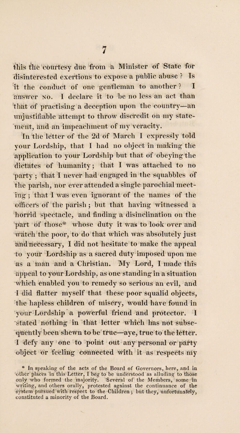 tliis tile courtesy due from a Minister of State for disinterested exertions to expose a public abuse ? Is it the conduct of one gentleman to another ? I answer no. I declare it to be no less an act than that of practising a deception upon the country—an unjustifiable attempt to throw discredit on my state¬ ment, and an impeachment of my veracity. In the letter of the 2d of March I expressly told your Lordship, that I had no object in making the application to your Lordship but that of obeying the dictates of humanity; that I was attached to no party ; that I never had engaged in the squabbles of the parish, nor ever attended a single parochial meet¬ ing ; that I was even ignorant of the names of the officers of the parish; but that having witnessed a horrid spectacle, and finding a disinclination on the part of those* whose duty it was to look over and watch the poor, to do that which was absolutely just and necessary, I did not hesitate to make the appeal to your Lordship as a sacred duty imposed upon me as a man and a Christian. My Lord, I made this appeal to your Lordship, as one standing in a situation which enabled you to remedy so serious an evil, and I did flatter myself that these poor squalid objects, the hapless children of misery, would have found in your Lordship a powerful friend and protector. I stated nothing in that letter which has not subse¬ quently been shewn to be true—aye, true to the letter. I defy any one to point out any personal or party object or feeling connected with it as respects my * In speaking of the acts of the Board of Governors, here, and in other places in this Letter, I beg to be understood as alluding to those only who formed the majority. Several of the Members, some in writing, and others orally, protested against the continuance of the system pursued with respect to the Children; but they, unfortunately, constituted a minority of the Board.