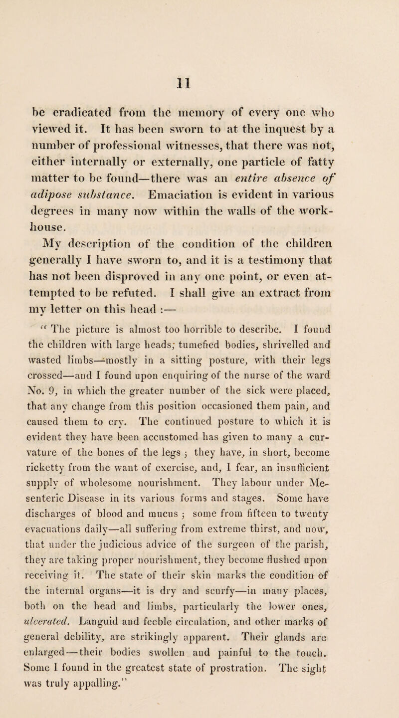 be eradicated from the memory of every one who viewed it. It has been sworn to at the inquest by a number of professional witnesses, that there was not, either internally or externally, one particle of fatty matter to be found—there was an entire absence of adipose substance. Emaciation is evident in various degrees in many now within the walls of the work- house. My description of the condition of the children generally I have sworn to, and it is a testimony that has not been disproved in any one point, or even at¬ tempted to be refuted. I shall give an extract from my letter on this head :— iC The picture is almost too horrible to describe, I found the children with large heads; tumefied bodies, shrivelled and wasted limbs—-mostly in a sitting posture, with their legs crossed—and I found upon enquiring of the nurse of the ward No. 9, in which the greater number of the sick were placed, that any change from this position occasioned them pain, and caused them to cry. The continued posture to which it is evident they have been accustomed has given to many a cur¬ vature of the bones of the legs 3 they have, in short, become ricketty from the want of exercise, and, I fear, an insufficient supply of wholesome nourishment. They labour under Me¬ senteric Disease in its various forms and stages. Some have discharges of blood and mucus 3 some from fifteen to twenty evacuations daily—all suffering from extreme thirst, and now, that under the judicious advice of the surgeon of the parish, they are taking proper nourishment, they become Hushed upon receiving it. The state of their skin marks the condition of the internal organs—it is dry and scurfy—in many places, both on the head and limbs, particularly the lower ones, ulcerated. Languid and feeble circulation, and other marks of general debility, are strikingly apparent. Their glands are enlarged — their bodies swollen and painful to the touch. Some I found in the greatest state of prostration. The sight was truly appalling.”