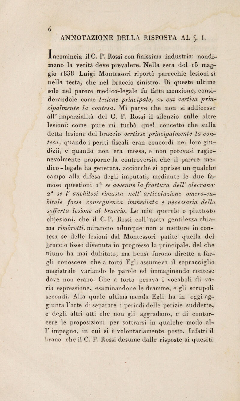 ANNOTAZIONE DELLA RISPOSTA AL §. I. Incomincia il C. P. Rossi con finissima industria: nondi¬ meno la verità deve prevalere. Nella sera del i5 mag¬ gio i838 Luigi Montessori riportò parecchie lesionisi nella testa, che nel braccio sinistro. Di queste ultime sole nel parere medico-legale fu fatta menzione, consi¬ derandole come lesione principale, su cui vertiva prin¬ cipalmente la contesa. Mi parve che non si addicesse all’ imparzialità del C. P. Rossi il silenzio sulle altre lesioni: come pure mi turbò quel concetto che sulla detta lesione del braccio vertisse principalmente la con¬ tesa, quando i periti fiscali eran concordi nei loro giu- dizii, e quando non era mossa, e non potevasi ragio¬ nevolmente proporne la controversia che il parere me¬ dico - legale ha generata, acciocché si aprisse un qualche campo alla difesa degli imputati, mediante le due fa¬ mose questioni ia se avvenne la frattura dell’ olecrano: aa se V anchilosi rimasta nell articolazione omero-cu¬ bitale fosse conseguenza immediata e necessaria della sofferta lesione al braccio. Le mie querele o piuttosto obiezioni, che il C.P. Rossi coll’usata gentilezza chia¬ ma rimirotti, mirarono adunque non a mettere in con¬ tesa se delle lesioni dal Montessori patite quella del braccio fosse divenuta in progresso la principale, del che niuno ha mai dubitato; ma bensì furono dirette a far¬ gli conoscere che a torto Egli assumeva il sopracciglio magistrale variando le parole ed immaginando contese dove non erano. Che a torto pesava i vocaboli di va¬ ria espressione, esaminandone le dramme, e gli scrupoli secondi. Alla quale ultima menda Egli ha in oggi ag¬ giunta l’arte di separare i periodi delle perizie suddette, e degli altri atti che non gli aggradano, e di contor¬ cere le proposizioni per sottrarsi in qualche modo al- 1’ impegno, in cui si è volontariamente posto. Infatti il brano che il C. P. Rossi desume dalle risposte ai quesiti