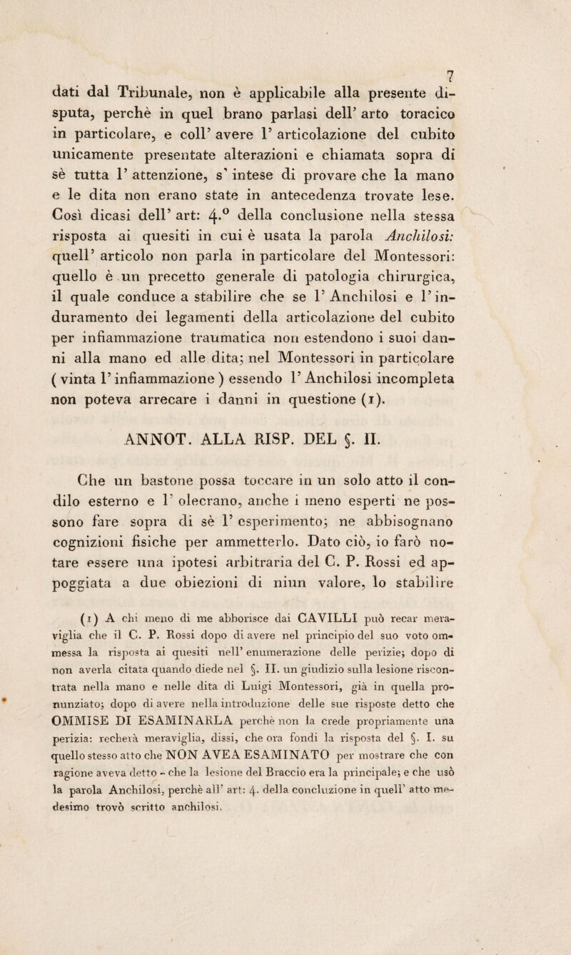 dati dal Tribunale, non è applicabile alla presente di¬ sputa, perchè in quel brano parlasi dell’ arto toracico in particolare, e coll’ avere P articolazione del cubito unicamente presentate alterazioni e chiamata sopra di sè tutta P attenzione, s’intese di provare che la mano e le dita non erano state in antecedenza trovate lese. Così dicasi dell’ art: 4*° della conclusione nella stessa risposta ai quesiti in cui è usata la parola Anchilosi: quell5 articolo non parla in particolare del Montessori: quello è un precetto generale di patologia chirurgica, il quale conduce a stabilire che se P Anchilosi e l’in¬ duramento dei legamenti della articolazione del cubito per infiammazione traumatica non estendono i suoi dan¬ ni alla mano ed alle dita; nel Montessori in particolare ( vinta P infiammazione ) essendo P Anchilosi incompleta non poteva arrecare i danni in questione (i). ANNOT. ALLA RISP. DEL §. IL Che un bastone possa toccare in un solo atto il con¬ dilo esterno e 1 olecrano, anche i meno esperti ne pos¬ sono fare sopra di sè P esperimento; ne abbisognano cognizioni fisiche per ammetterlo. Dato ciò, io farò no¬ tare essere una ipotesi arbitraria del C. P. Rossi ed ap¬ poggiata a due obiezioni di niun valore, lo stabilire (i) A chi meno di me abbonisce dai CAVILLI può recar mera¬ viglia che il G. P. Rossi dopo di avere nel principio del suo voto om- messa la risposta ai quesiti nell’ enumerazione delle perizie; dopo di non averla citata quando diede nel §. II. un giudizio sulla lesione riscon¬ trata nella mano e nelle dita di Luigi Montessori, già in quella pro¬ nunziato; dopo di avere nella introduzione delle sue risposte detto che OMMISE DI ESAMINARLA perchè non la crede propriamente una perizia: recherà meraviglia, dissi, che ora fondi la risposta del §. I. su quello stesso atto che NON AVEA ESAMINATO per mostrare che con ragione aveva detto - che la lesione del Braccio era la principale; e che usò la parola Anchilosi, perchè all’ art: 4- della conduzione in quell’ atto me¬ desimo trovò scritto anchilosi.