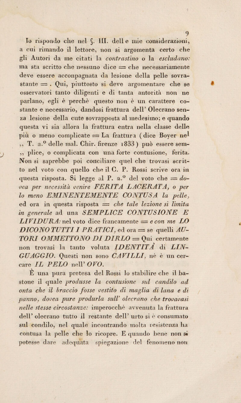 Io rispondo die nel §. III. delle mie considerazioni, a cui rimando il lettore, non si argomenta certo che gli Autori da me citati la contrastino o la escludano: ma sta scritto che nessuno dice = che necessariamente deve essere acconpagnata da lesione della pelle sovra¬ stante — . Qui, piuttosto si deve argomentare che se osservatori tanto diligenti e di tanta antorità non ne parlano, egli è perchè questo non è un carattere co¬ stante e necessario, dandosi frattura delP Olecrano sen¬ za lesione della cute sovrapposta al medesimo; e quando questa vi sia allora la frattura entra nella classe delle più o meno complicate = La frattura ( dice Boyer nel ,, T. a.° delle mal. Chir. fìrenze i833) può essere sem- ,, plice, o complicata con una forte contusione, ferita. Non si saprebbe poi conciliare quel che trovasi scrit¬ to nel voto con quello che il G. P. Rossi scrive ora in questa risposta. Si legge al P. a.° del voto che = do- vea per necessità venire FERITA LACERATAy o per lo meno EMINENTEMENTE CONTUSA la pelle, ed ora in questa risposta = che tale lezione si limita in generale ad una SEMPLICE CONTUSIONE E LIVIDURA: nel voto dice francamente = e con me LO DICONO TUTTI 1 PRATICI, ed ora = se quelli AU¬ TORI OMMETTONO DI DIRLO = Qui certamente non trovasi la tanto voluta IDENTITÀ di LIN¬ GUAGGIO. Questi non sono CAVILLI, nè è un cer¬ care IL PELO nell’Oro. È una pura pretesa del Rossi lo stabilire che il ba¬ stone il quale produsse la contusione sul candìlo ad onta che il braccio fosse vestito di maglia di lana e di panno, dovea pure produrla sull’ olecrano che trovavasi nelle stesse circostanze: imperocché avvenuta la frattura dell’ olecrano tutto il restante dell’ urto si è consumato sul condilo, nel quale incontrando molta resistenza ha contusa la pelle che lo ricopre. E quando bene non si potesse dare adequata spiegazione del fenomeno non