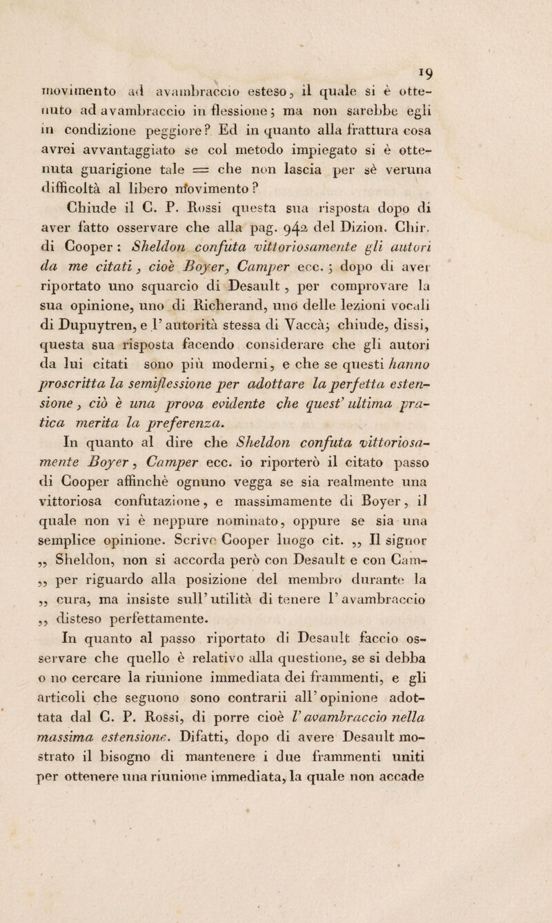 *9 movimento ad avambraccio esteso , il quale si è otte¬ nuto ad avambraccio inflessione; ma non sarebbe egli in condizione peggiore? Ed inquanto alla frattura cosa avrei avvantaggiato se col metodo impiegato si è otte¬ nuta guarigione tale = che non lascia per sè veruna difficoltà al libero irfovimento ? Chiude il C. P. Rossi questa sua risposta dopo di aver fatto osservare che alla pag. 942, del Dizion. Chir. di Cooper : Sheldon confuta vittoriosamente gli autori da me citati, cioè Boyer, Camper ecc. ; dopo di aver riportato uno squarcio di Desault, per comprovare la sua opinione, uno di Richerand, uno delle lezioni vocali di Dupuytren, e V autorità stessa di Vaccà; chiude, dissi, questa sua risposta facendo considerare che gli autori da lui citati sono più moderni, e che se questi hanno proscritta la semiflessione per adottare la perfetta esten¬ sione , ciò e una prova evidente che quest’ ultima pra¬ tica merita la preferenza. In quanto al dire che Sheldon confuta vittoriosa¬ mente Boyer, Camper ecc. io riporterò il citato passo di Cooper affinchè ognuno vegga se sia realmente una vittoriosa confutazione, e massimamente di Boyer, il quale non vi è neppure nominato, oppure se sia una semplice opinione. Scrive Cooper luogo cit. „ Il signor „ Sheldon, non si accorda però con Desault e con Cam- ,, per riguardo alla posizione del membro durante la ,, cura, ma insiste sull’utilità di tenere l’avambraccio ,, disteso perfettamente. In quanto al passo riportato di Desault faccio os¬ servare che quello è relativo alla questione, se si debba o no cercare la riunione immediata dei frammenti, e gli articoli che seguono sono contrarii all’opinione adot¬ tata dal C. P. Rossi, di porre cioè V avambraccio nella massima estensione. Difatti, dopo di avere Desault mo¬ strato il bisogno di mantenere i due frammenti uniti per ottenere una riunione immediata, la quale non accade