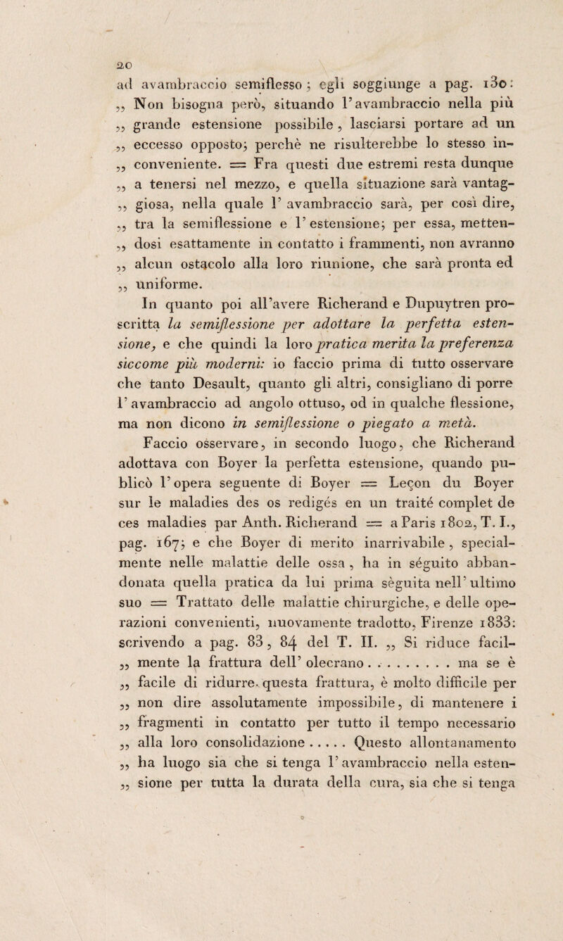 ad avambraccio semiflesso ; egli soggiunge a pag. i3o. ,, Non bisogna però, situando l’avambraccio nella più ,, grande estensione possibile , lasciarsi portare ad un ,, eccesso opposto} perchè ne risulterebbe lo stesso in- ,, conveniente. = Fra questi due estremi resta dunque „ a tenersi nel mezzo, e quella situazione sarà vantag- ,, giosa, nella quale 1’ avambraccio sarà, per così dire, ,, tra la semiflessione e l’estensione} per essa, metten- ,, dosi esattamente in contatto i frammenti, non avranno ,, alcun ostacolo alla loro riunione, che sarà pronta ed ,, uniforme. In quanto poi all’avere Richerand e Dupuytren pro¬ scritta la semiflessìone per adottare la perfetta esten¬ sione, e che quindi la loro pratica merita la preferenza siccome pili moderni: io faccio prima di tutto osservare che tanto Desault, quanto gli altri, consigliano di porre 1’ avambraccio ad angolo ottuso, od in qualche flessione, ma non dicono in semiflessione o piegato a metà. Faccio osservare, in secondo luogo, che Richerand adottava con Boyer la perfetta estensione, quando pu- blicò l’opera seguente di Boyer = Lecon du Boyer sur le maladies des os redigés en un traité complet de ces maladies par Antli. Richerand = a Paris 1802,, T. I., pag. 167} e che Boyer di merito inarrivabile, special- mente nelle malattie delle ossa , ha in séguito abban¬ donata quella pratica da lui prima sèguita nell’ ultimo suo = Trattato delle malattie chirurgiche, e delle ope¬ razioni convenienti, nuovamente tradotto, Firenze 1838: scrivendo a pag. 83, 84 del T. II. „ Si riduce facil- „ mente la frattura dell’ olecrano . ..ma se è „ facile di ridurre, questa frattura, è molto difficile per ,, non dire assolutamente impossibile, di mantenere i ,, fragmenti in contatto per tutto il tempo necessario ,, alla loro consolidazione.Questo allontanamento ,, ha luogo sia che si tenga l’avambraccio nella esten- „ sione per tutta la durata della cura, sia che si tenga