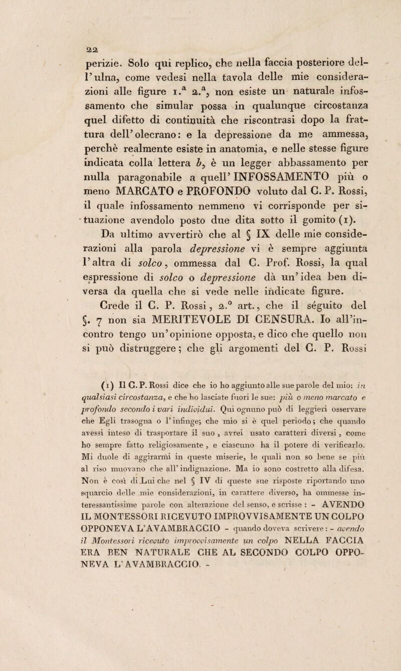 perizie. Solo qui replico, che nella faccia posteriore del¬ l’ulna, come vedesi nella tavola delle mie considera¬ zioni alle figure i.a a.a, non esiste un naturale infos¬ samento che simular possa in qualunque circostanza quel difetto di continuità che riscontrasi dopo la frat¬ tura dell’olecrano : e la depressione da me ammessa, perchè realmente esiste in anatomia, e nelle stesse figure indicata colla lettera by è un legger abbassamento per nulla paragonabile a quell’ INFOSSAMENTO più o meno MARCATO e PROFONDO voluto dal C. P. Rossi, il quale infossamento nemmeno vi corrisponde per si¬ tuazione avendolo posto due dita sotto il gomito (i). Da ultimo avvertirò che al § IX delle mie conside¬ razioni alla parola depressione vi è sempre aggiunta l’altra di solco, ommessa dal C. Prof. Rossi, la qual espressione di solco o depressione dà un’idea ben di¬ versa da quella che si vede nelle indicate figure. Crede il C. P. R.ossi, a.0 art., che il séguito del §. 7 non sia MERITEVOLE DI CENSURA. Io all’in¬ contro tengo un’opinione opposta, e dico che quello non si può distruggere ; che gli argomenti del C. P. Rossi ( V . ; . . '• . (i) Il G.P. Rossi dice che io ho aggiunto alle sue parole del mio: in qualsiasi circostanza, e che ho lasciate fuori le sue: più o meno marcato e profondo secondo ì vari individui. Qui ognuno può di leggieri osservare che Egli trasogna o l’infinge; che mio si è quel periodo ; che quando avessi inteso di trasportare il suo , avrei usato caratteri diversi, come ho sempre fatto religiosamente , e ciascuno ha il potere di verificarlo. Mi duole di aggirarmi in queste miserie, le quali non so bene se più al riso muovano che all’indignazione. Ma io sono costretto alla difesa. Non è così di Lui che nel § IV di queste sue risposte riportando uno squarcio delle mie considerazioni, in carattere diverso, ha ommesse in¬ teressantissime parole con alterazione del senso, e scrisse : - AVENDO IL MONTESSORI RICEVUTO IMPROVVISAMENTE UN COLPO OPPONEVA L’AVAMBRACCIO - quando doveva scrivere : - avendo il Montessori ricevuto improvvisamente un colpo NELLA FACCIA ERA BEN NATURALE CHE AL SECONDO COLPO OPPO¬ NEVA L’AVAMBRACCIO. -