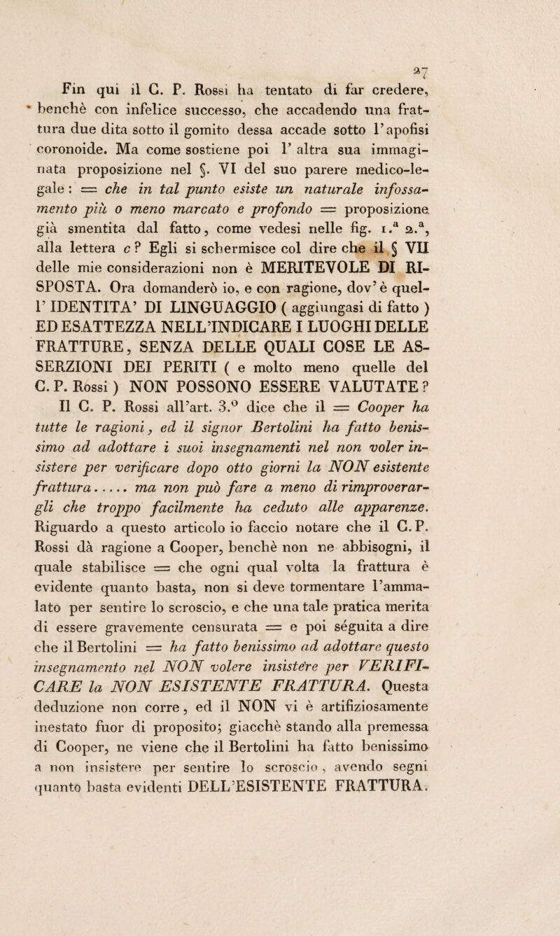 • benché con infelice successo, che accadendo una frat¬ tura due dita sotto il gomito dessa accade sotto l’apofisi coronoide. Ma come sostiene poi F altra sua immagi¬ nata proposizione nel §. VI del suo parere medico-le¬ gale : = che in tal punto esiste un naturale infossa¬ mento più o meno marcato e profondo — proposizione, già smentita dal fatto, come vedesi nelle fig. i.a a.a, alla lettera c ? Egli si schermisce col dire che il § VII delle mie considerazioni non è MERITEVOLE DI RI¬ SPOSTA. Ora domanderò io, e con ragione, dov’è quel- T IDENTITÀ’ DI LINGUAGGIO ( aggiungasi di fatto ) ED ESATTEZZA NELL INDICARE I LUOGHI DELLE FRATTURE, SENZA DELLE QUALI COSE LE AS¬ SERZIONI DEI PERITI ( e molto meno quelle del C. P. Rossi ) NON POSSONO ESSERE VALUTATE ? Il C. P. Rossi all’art. 3.° dice che il = Cooper ha tutte le ragioni, ed il signor Bertolini ha fatto benis¬ simo ad adottare i suoi insegnamenti nel non voler in¬ sistere per verificare dopo otto giorni la NON esistente frattura.ma non può fare a meno di rimproverar¬ gli che troppo facilmeìite ha ceduto alle apparenze. Riguardo a questo articolo io faccio notare che il C. P. Rossi dà ragione a Cooper, benché non ne abbisogni, il quale stabilisce = che ogni qual volta la frattura è evidente quanto basta, non si deve tormentare l’amma¬ lato per sentire lo scroscio, e che una tale pratica merita di essere gravemente censurata = e poi seguita a dire che il Bertolini = ha fatto benissimo ad adottare questo insegnamento nel NON volere insistere per VERIFI¬ CARE la NON ESISTENTE FRATTURA. Questa deduzione non corre, ed il NON vi è artifiziosamente mestato fuor di proposito; giacché stando alla premessa di Cooper, ne viene che il Bertolini ha fatto benissimo a non insistere per sentire lo scroscio, avendo segni quanto basta evidenti DELL ESISTENTE FRATTURA.