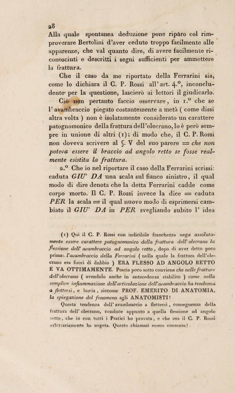 Alla quale spontanea deduzione pone ripàro col rim¬ proverare Bertolini d’aver ceduto troppo facilmente alle apparenze, che vai quanto dire, di avere facilmente ri¬ conosciuti e descritti i segni sufficienti per ammettere la frattura. Che il caso da me riportato della Ferrarmi sia, come lo dichiara il G. P. Rossi all’ art. 4*°? inconclu¬ dente0 per la questione, lascierò ai lettori il giudicarlo. Ciò non pertanto faccio osservare, in i.° che se 1’ avambraccio piegato costantemente a metà ( come dissi altra volta ) non è isolatamente considerato un carattere patognomonico della frattura dell’olecrano, lo è però sem¬ pre in unione di altri (i); di modo che, il C. P. Rossi non doveva scrivere al §. V del suo parere = che non poteva essere il braccio ad angolo retto se fosse real¬ mente esistita la frattura. fa.° Che io nel riportare il caso della Ferrarmi scrissi: caduta GIU' DA una scala sul fianco sinistro, il qual modo di dire denota che la detta Ferrarmi cadde come corpo morto. Il G. P. Rossi invece la dice = caduta PER la scala = il qual nuovo modo di esprimersi cam¬ biato il GIU' DA in PER svegliando subito 1’ idea ( i) Qui il C. P. Rossi con indicibile franchezza nega assoluta¬ mente essere carattere patognomonico della frattura delV olecrano la flessione dell avambraccio ad angolo retto , dopo di aver detto poco prima:. Vavambraccio della Ferrarmi ( nella quale la frattura dell’ole- crano era fuori di dubbio ) ERA FLESSO AD ANGOLO RETTO E VA OTTIMAMENTE. Poscia poco sotto conviene che nelle fratture dell'olecrano ( avendolo anche in antecedenza stabilito ) come nella semplice infiammazione dell’articolazione dell’avambraccio ha tendenza a flettersi, e lascia, siccome PROF. EMERITO DI ANATOMIA, la spiegazione del fenomeno agli ANATOMISTI! Questa tendenza deli’ avambraccio a flettersi, conseguenza della 1 iattura dell’olecrano, conduce appunto a quella flessione ad angolo i etto, che io con tutti i Pratici ho provata, e che ora il G. P. Rossi arbitrariamente ha negata. Questo chiamasi essere coerente ! .