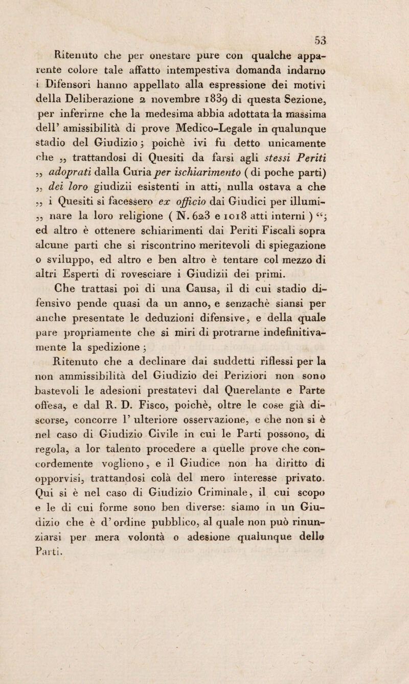 Ritenuto che per onestare pure con qualche appa¬ rente colore tale affatto intempestiva domanda indarno i Difensori hanno appellato alla espressione dei motivi della Deliberazione 2 novembre 1839 di questa Sezione, per inferirne che la medesima abbia adottata la massima dell5 amissibilità di prove Medico-Legale in qualunque stadio del Giudizio 3 poiché ivi fu detto unicamente che „ trattandosi di Quesiti da farsi agli stessi Periti ,, adoprati dalla Curia per ischiarimento ( di poche parti) ,5 dei loro giudizii esistenti in atti, nulla ostava a che „ i Quesiti si facessero ex officio dai Giudici per illumi- ,, nare la loro religione ( N. 623 e 1018 atti interni ) a; ed altro è ottenere schiarimenti dai Periti Fiscali sopra alcune parti che si riscontrino meritevoli di spiegazione o sviluppo, ed altro e ben altro è tentare col mezzo di altri Esperti di rovesciare i Giudizii dei primi. Che trattasi poi di una Causa, il di cui stadio di¬ fensivo pende quasi da un anno, e senzachè siansi per anche presentate le deduzioni difensive, e della quale pare propriamente che si miri di protrarne indefinitiva- mente la spedizione 3 Ritenuto che a declinare dai suddetti riflessi per la non ammissibilità del Giudizio dei Periziori non sono bastevoli le adesioni prestatevi dal Querelante e Parte offésa, e dal R. D. Fisco, poiché, oltre le cose già di¬ scorse, concorre F ulteriore osservazione, e che non si è nel caso di Giudizio Civile in cui le Parti possono, di regola, a lor talento procedere a quelle prove che con¬ cordemente vogliono, e il Giudice non ha diritto di opporvisi, trattandosi colà del mero interesse privato. Qui si è nel caso di Giudizio Criminale, il cui scopo e le di cui forme sono ben diverse: siamo in un Giu¬ dizio che è d’ ordine pubblico, al quale non può rinun- ziarsi per mera volontà 0 adesione qualunque dello Parti.