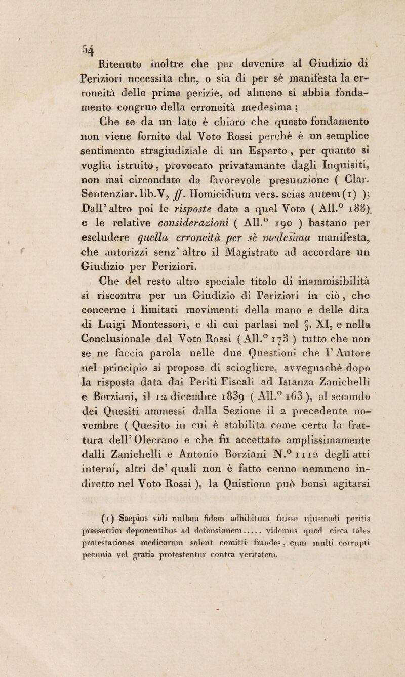 Ritenuto inoltre che per devenire al Giudizio di Periziori necessita che, o sia di per sè manifesta la er¬ roneità delle prime perizie, od almeno si abbia fonda¬ mento congruo della erroneità medesima 3 Che se da un lato è chiaro che questo fondamento non viene fornito dal Voto Rossi perchè è un semplice sentimento stragiudiziale di un Esperto, per quanto si voglia istruito, provocato privatamante dagli Inquisiti, non mai circondato da favorevole presunzione ( Clan Sentenziar. lib.Y, jf. Homicidium vers. scias autem(i) ); Dall’altro poi le risposte date a quel Voto ( All.° 188) e le relative considerazioni ( All.° 190 ) bastano per escludere quella erroneità per se medesima manifesta, che autorizzi senz’ altro il Magistrato ad accordare un Giudizio per Periziori. Che del resto altro speciale titolo di inammisibilità si riscontra per un Giudizio di Periziori in ciò, che concerne i limitati movimenti della mano e delle dita di Luigi Montessori, e di cui parlasi nel §. XI, e nella Conclusionale del Voto Rossi ( All.° 178 ) tutto che non se ne faccia parola nelle due Questioni che l’Autore nel principio si propose di sciogliere, avvegnaché dopo la risposta data dai Periti Fiscali ad Istanza Zanichelli e Borziani, il 12, dicembre 1889 ( All.° i63), al secondo dei Quesiti ammessi dalla Sezione il 2 precedente no¬ vembre ( Quesito in cui è stabilita come certa la frat¬ tura dell’ Olecrano e che fu accettato amplissimamente dalli Zanichelli e Antonio Borziani N.° 1112 degli atti interni, altri de’ quali non è fatto cenno nemmeno in¬ diretto nel Voto Rossi ), la Quistione può bensì agitarsi (1) Saepius vidi nullarn fidem adhibitum fuisse ujusmodi peritis praesertim deponentibus ad defensionem..... videmus rpiod circa tales protestationes medicorum solent comitti fraudes3 cura multi corrupti pecunia vel gratia protestentuv centra veritatem.