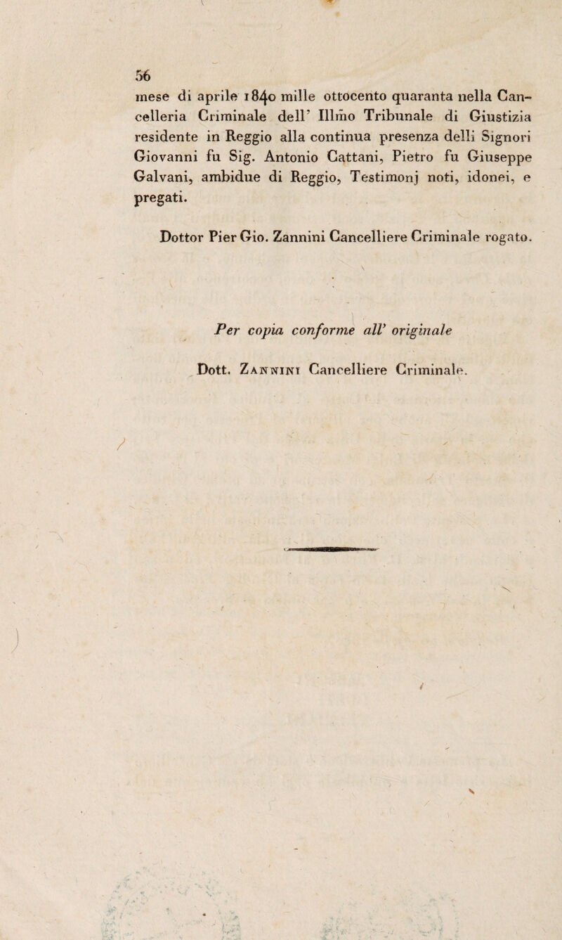 mese di aprile 1840 mille ottocento quaranta nella Can¬ celleria Criminale dell' Illmo Tribunale di Giustizia residente in Reggio alla continua presenza dell! Signori Giovanni fu Sig. Antonio Cattani, Pietro fu Giuseppe Galvani, ambidue di Reggio, Testimonj noti, idonei, e pregati. Dottor PierGio. Zannini Cancelliere Criminale rogato. Per copia conforme alV originale Dott. Zannini Cancelliere Criminale.
