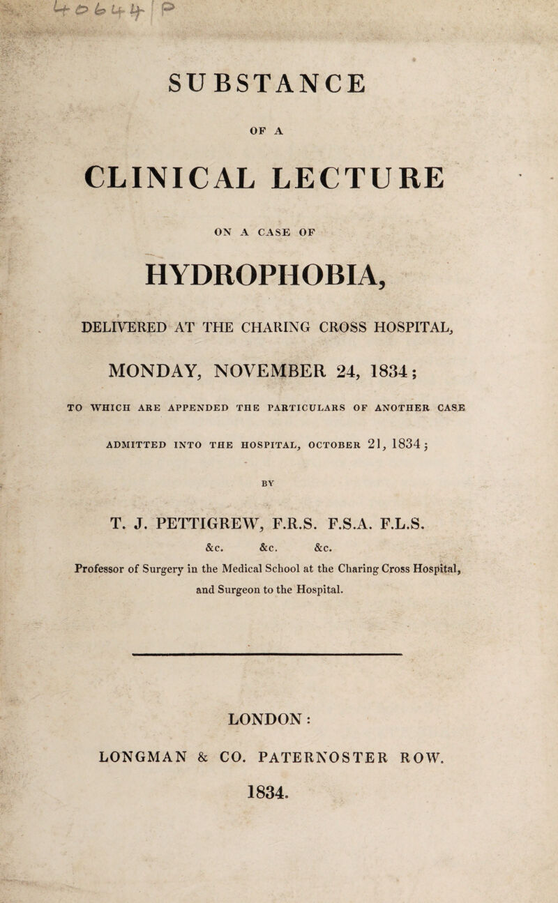 SUBSTANCE OF A CLINICAL LECTURE ON A CASE OF HYDROPHOBIA, DELIVERED AT THE CHARING CROSS HOSPITAL, MONDAY, NOVEMBER 24, 1834; TO WHICH ARE APPENDED THE PARTICULARS OF ANOTHER CASE ADMITTED INTO THE HOSPITAL, OCTOBER 21, 1834 j BY T, J. PETTIGREW, F.R.S. F.S.A. F.L.S. &c. &c. &c. Professor of Surgery in the Medical School at the Charing Cross Hospital, and Surgeon to the Hospital. LONDON: LONGMAN & CO. PATERNOSTER ROW.