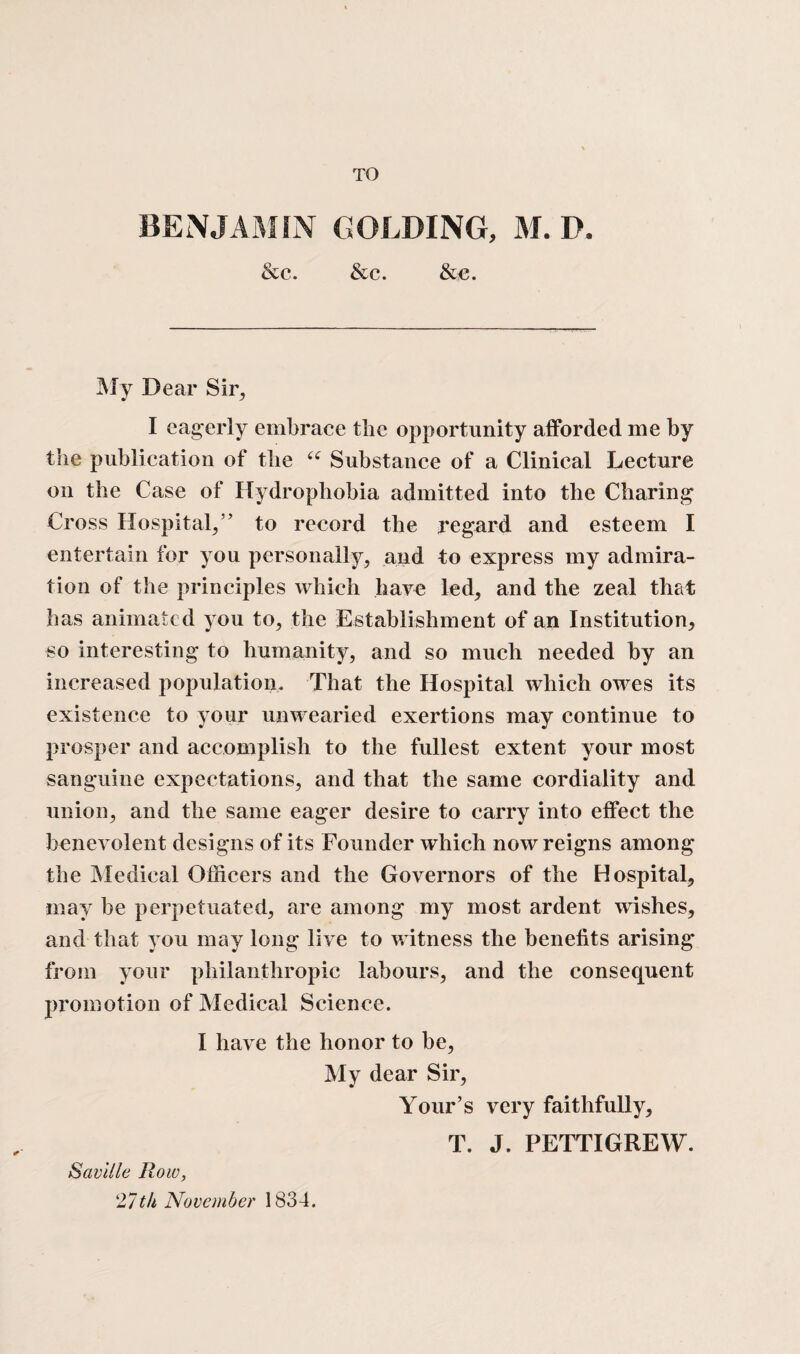 TO BENJAMIN GOLDING, M. D. &e. &c. &e. ]\Iy Dear Sir, I eagerly embrace tlie opportunity afforded me by the publication of the “ Substance of a Clinical Lecture on the Case of Hydrophobia admitted into the Charing Cross Hospital,” to record the regard and esteem I entertain for you personally, and to express my admira¬ tion of the principles which have led, and the zeal that has animated you to, the Establishment of an Institution, so interesting to humanity, and so much needed by an increased population. That the Hospital which owes its existence to your unwearied exertions may continue to prosper and accomplish to the fullest extent your most sanguine expectations, and that the same cordiality and union, and the same eager desire to carry into effect the benevolent designs of its Founder which now reigns among the Medical Officers and the Governors of the Hospital, may be perpetuated, are among my most ardent wishes, and that you may long live to witness the benefits arising from your philanthropic labours, and the consequent promotion of Medical Science. I have the honor to be, My dear Sir, Your’s very faithfully, T. J. PETTIGREW. Saville Row, 27th November 1834.