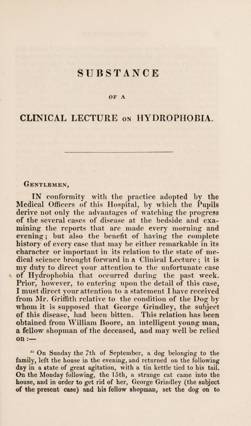 OF A CLINICAL LECTURE on HYDROPHOBIA. Gentlemen, IN conformity with the practice adopted by the Medical Officers of this Hospital, by which the Pupils derive not only the advantages of watching the progress of the several cases of disease at the bedside and exa¬ mining the reports that are made every morning and evening; but also the benefit of having the complete history of every case that may be either remarkable in its character or important in its relation to the state of me¬ dical science brought forward in a Clinical Lecture ; it is my duty to direct your attention to the unfortunate case - of Hydrophobia that occurred during the past week. Prior, however, to entering upon the detail of this case, I must direct your attention to a statement I have received from Mr. Griffith relative to the condition of the Dog by whom it is supposed that George Grindley, the subject of this disease, had been bitten. This relation has been obtained from William Boore, an intelligent young man, a fellow shopman of the deceased, and may well be relied on :— “ On Sunday the 7th of September, a dog belonging to the family, left the house in the evening, and returned on the following day in a state of great agitation, with a tin kettle tied to his tail. On the Monday following, the 15th, a strange cat came into the house, and in order to get rid of her, George Grindley (the subject of the present case) and his fellow shopman, set the dog on to