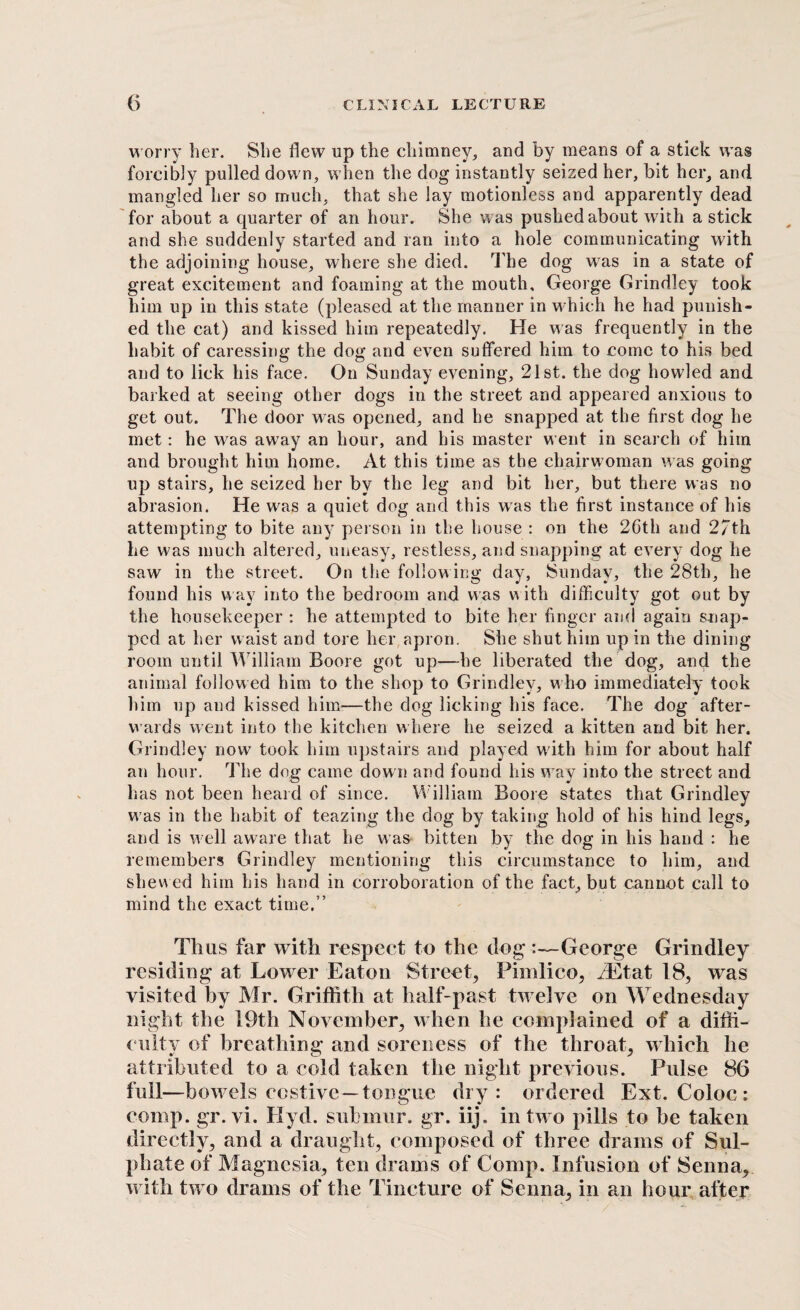 worry her. She flew up the chimney, and by means of a stick was forcibly pulled down, when the dog instantly seized her, bit her, and mangled her so much, that she lay motionless and apparently dead for about a quarter of an hour. She was pushed about with a stick and she suddenly started and ran into a hole communicating with the adjoining house, where she died. The dog w7as in a state of great excitement and foaming at the mouth, George Grindley took him up in this state (pleased at the manner in which he had punish¬ ed the cat) and kissed him repeatedly. He was frequently in the habit of caressing the dog and even suffered him to come to his bed and to lick his face. On Sunday evening, 21st. the dog howled and barked at seeing other dogs in the street and appeared anxious to get out. The door was opened, and he snapped at the first dog he met: he wras away an hour, and his master went in search of him and brought him home. At this time as the chairwoman was going up stairs, he seized her by the leg and bit her, but there was no abrasion. He w7as a quiet dog and this wras the first instance of his attempting to bite any person in the house : on the 2Gth and 27th he was much altered, uneasy, restless, and snapping at every dog he saw in the street. On the follow ing day, Sunday, the 28th, he found his way into the bedroom and was w ith difficulty got out by the housekeeper : he attempted to bite her finger and again snap¬ ped at her waist and tore her apron. She shut him up in the dining room until William Boore got up—he liberated the dog, and the animal followed him to the shop to Grindley, w ho immediately took him up and kissed him—the dog licking his face. The dog after¬ wards went into the kitchen where he seized a kitten and bit her. Grindley now took him upstairs and played wdth him for about half an hour. The dog came down and found his w ay into the street and has not been heard of since. William Boore states that Grindley was in the habit of teazing the dog by taking hold of his hind legs, and is well aware that he was bitten by the dog in his hand : he remembers Grindley mentioning this circumstance to him, and shewed him his hand in corroboration of the fact, but cannot call to mind the exact time.” Thus far with respect to the dog :—George Grindley residing at Lower Eaton Street, Pimlico, /Etat 18, was visited by Mr. Griffith at half-past twelve on W ednesday night the 19th November, when he complained of a diffi¬ culty of breathing and soreness of the throat, which he attributed to a cold taken the night previous. Pulse 86 full—bowels costive —tongue dry: ordered Ext. Coloc : comp. gr. vi. Hyd. submur. gr. iij. in two pills to be taken directly, and a draught, composed of three drams of Sul¬ phate of Magnesia, ten drams of Comp. Infusion of Senna, with two drams of the Tincture of Senna, in an hour after